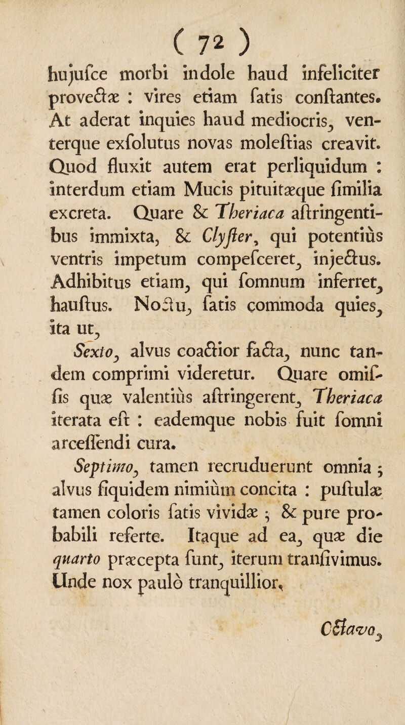 hujufce morbi indole haud infeliciter prove&x : vires etiam fatis conflantes. At aderat inquies haud mediocris, ven- terque exfolutus novas moleftias creavit. Quod fluxit autem erat perliquidum : interdum etiam Mucis pituitseque fimilia excreta. Quare 8c Theriaca aftringenti- bus immixta, Sc Clyfter, qui potentius ventris impetum compefceret, inje£lus. Adhibitus etiam, qui fomnum inferret, hauftus. Noflu, fatis commoda quies, ita ut, Sexto, alvus coa&ior fa&a, nunc tan¬ dem comprimi videretur. Quare omif- fis quae valentius aftringerent, Theriaca iterata eft : eademque nobis fuit fomni arceflendi cura. Septimo, tamen recruduerunt omnia ; alvus fiquidem nimium concita : puftulac tamen coloris fatis vividae $ & pure pro¬ babili referte. Itaque ad ea, qute die quarto praecepta funt, iterum tranfivimus. Unde nox paulo tranquillior,