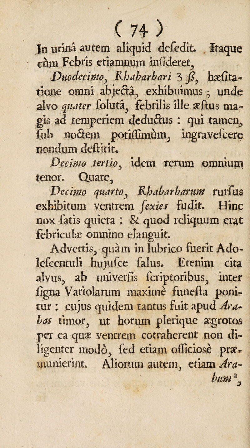 In urina autem aliquid defedit. . Itaque cum Febris etiatnnum inftderet. Duodecimo, Rhabarbari 5 J?, haefita- tione omni abje&a, exhibuimus .• unde alvo quater foluta, febrilis ille aeftus ma¬ gis ad temperiem dedudus: qui tamen, fub noftem potiffimum, ingravefcere nondum deftitit. Decimo tertio, idem rerum omnium tenor. Quare, Decimo quarto, Rhabarbarum rurfiis exhibitum ventrem fexies fudit. Hinc nox fatis quieta : & quod reliquum erat febriculae omnino elanguit. Advertis, quam in lubrico fuerit Ado- lefcentuli hujufce falus. Etenim cita alvus, ab univerfis fcriptoribus, inter ligna Variolarum maxime funefta ponir tur ; cujus quidem tantus fuit apud Ara¬ bas timor, ut horum plerique aegrotos per ea quae ventrem cotraherent non di¬ ligenter modo, fed etiam officiose prae- munierint. Aliorum autem, etiam Ara¬ bum a.