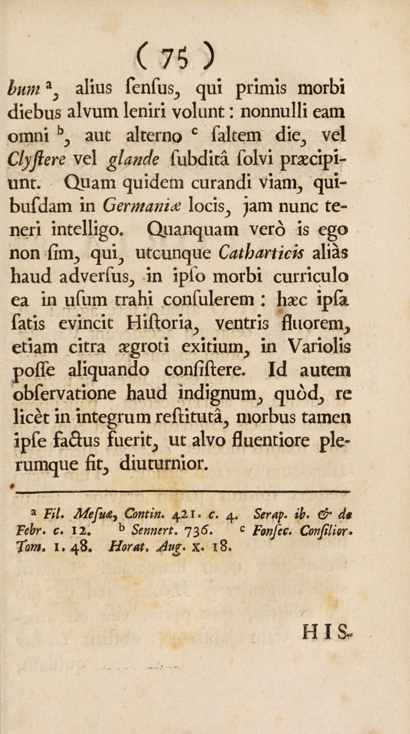 bum a, alius fenfus, qui primis morbi diebus alvum leniri volunt: nonnulli eam omni b, aut alterno c faltem die., vel Clyjlere vel glande lubdita folvi praecipi¬ unt. Quam quidem curandi viant, qui- bufdam in Germania locis, jam nunc te¬ neri intelligo. Quanquam vero is ego non fim, qui, utcunque Catharticis alias haud adverfus, in ipfo morbi curriculo ea in ufum trahi confulerem : haec ipfa fatis evincit Hiftoria, ventris fluorem, etiam citra aegroti exitium, in Variolis pofle aliquando confiftere. Id autem obfervatione haud indignum, quod, re licet in integrum reftituta, morbus tamen ipfe faclus fuerit, ut alvo fluentiore ple¬ rumque fit, diuturnior. » a Fil» Mefu&i Contin. 421. c» 4. Serap. ib» & d* Febr. c» 12. b Sennert. 735. c fanfec. Covjilior* Tom. 1. 48, Horat. Avg* x» 18. HIS-