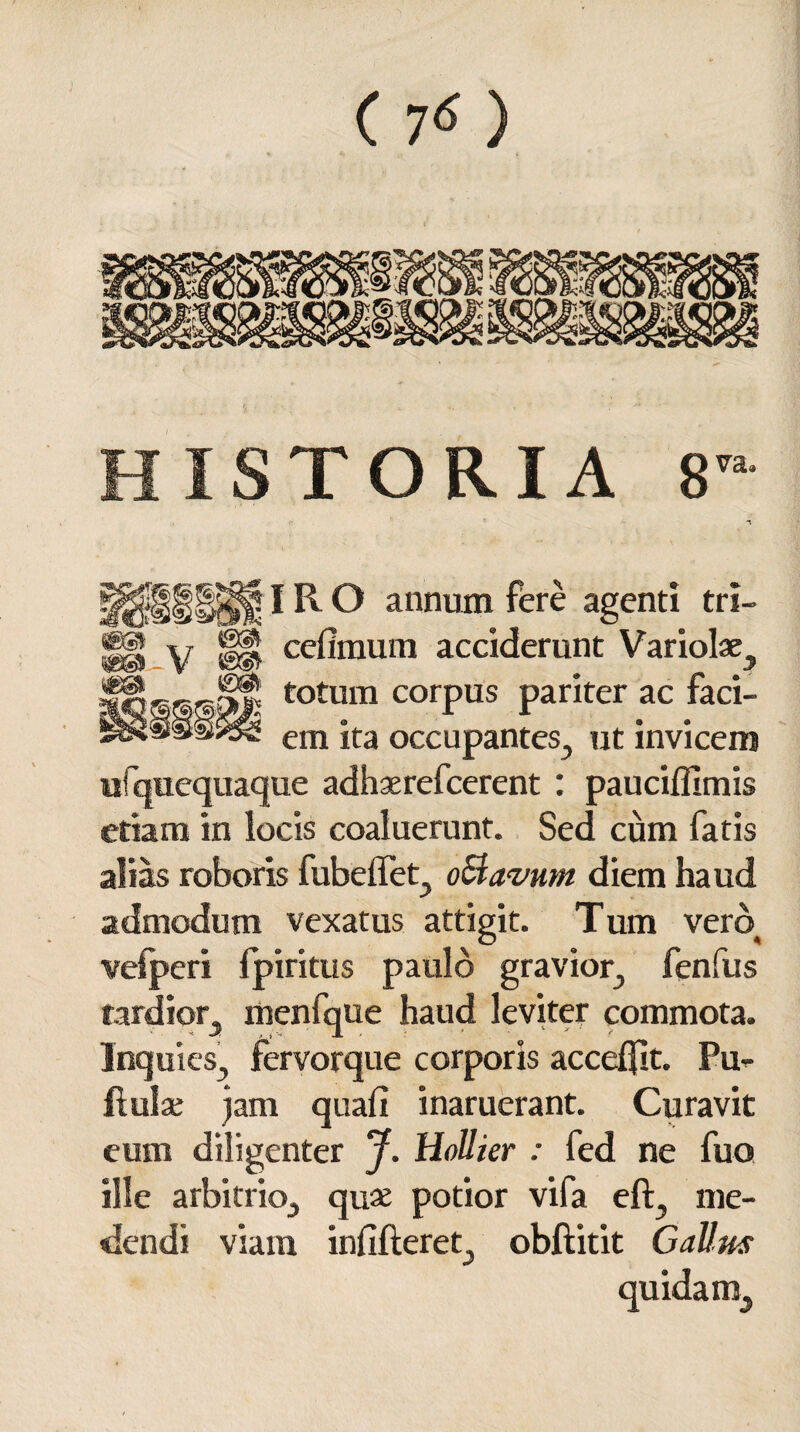 HISTORIA 8 «9 R O annum fere agenti tri- ^ ceflmum acciderunt Variolae^ totum corpus pariter ac faci- ^ em ita occupantes., ut invicem «fquequaque adhaerefcerent : paucifllmis etiam in locis coaluerunt. Sed cum fatis alias roboris fubelTet, oSlavum diem haud admodum vexatus attigit. Tum vero velperi fpiritus paulo gravior, fenfus tardior, menfque haud leviter commota. Inquies, fervorque corporis accedit. Pu^ flulae jam quafi inaruerant. Curavit eum diligenter J. Hollier : fed ne fuo ille arbitrio, quae potior vifa eft, me¬ dendi viam infifteret, obftitit GaUus quidam.