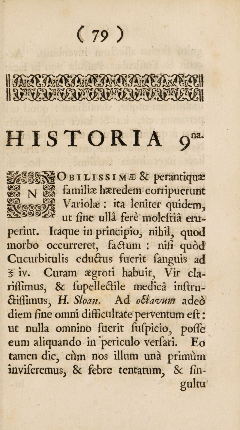 HISTORIA 9”a §§f|f|iObilissimte & perantiquae vH N ®§ familiae haeredem corripuerunt ®©Jil Variola; : ita leniter quidem, sa.i2r ut f]ne u]Ia fere moleftia eru¬ perint. Itaque in principio, nihil, quod morbo occurreret, fa&um : nifi quod Cucurbitulis edu&us fuerit fanguis ad § iv. Curam aegroti habuit, Vir cla- riffimus, 8c fupelleclile medica inftru- £fiffimus, H. Sloan, Ad oSiavum adeo diem fine omni difficultate perventum eft: ut nulla omnino fuerit fufpicio, poffe eum aliquando in periculo verfari. Eo tamen die, cum nos illum una primum inviferemus, 8c febre tentatum, & fin- gultu