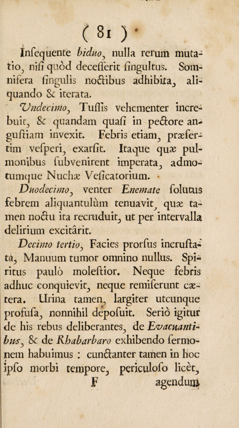 (Si )• , . » Infequente biduo, nulla rerum muta¬ tio. nil7 quod decederit fingultus. Som¬ nifera lingulis nodibus adhibita, ali¬ quando & iterata. Undecimo, Tuflis vehementer incre¬ bui i, & quandam quali in pedore an- gufliam invexit. Febris etiam, prsefer- tim vefperi, exarfit. Itaque quae pul¬ monibus fiibvenirent imperata, admo- tumque Nuchae Veficatorium. • Duodecimo, venter Enemate follitus febrem aliquantulum tenuavit^ quae ta¬ men nodu ita recruduit, ut per intervalla delirium excitarit. Decimo tertio, Facies prorfus incrufla- ta. Manuum tumor omnino nullus. Spi¬ ritus paulo inoleftior. Neque febris adhuc conquievit, neque remiferunt cae- tera. Lirina tamen, largiter utcunque profufa, nonnihil depofuit. Serio igitur de his rebus deliberantes, de Evacuanti¬ bus. Sc de Kbabarbaro exhibendo lermo- I J nem habuimus : cundanter tamen in hoc ipfo morbi tempore, periculofo licet, F ai