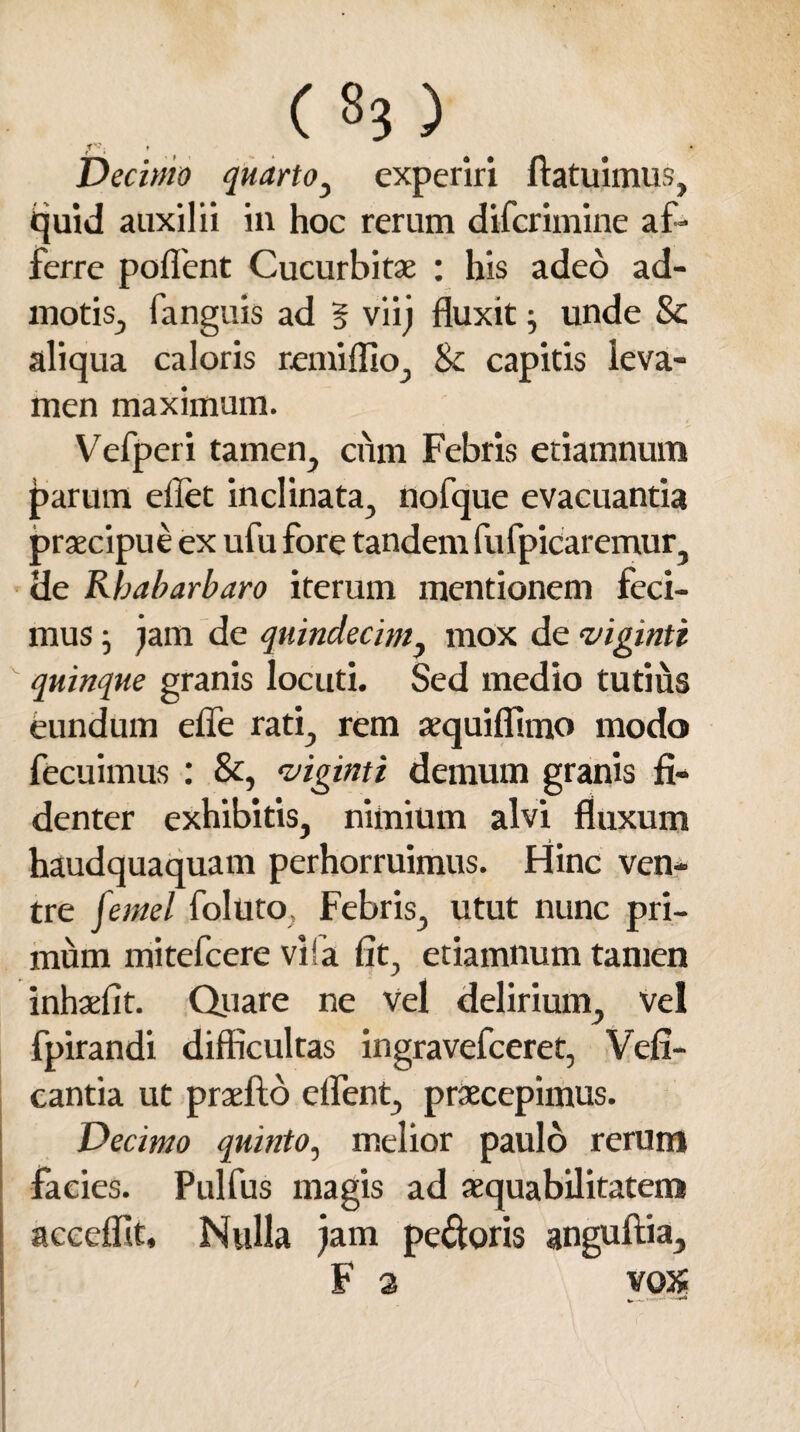 TV. f Decimo quarto, experiri fiat ulmus, quid auxilii in hoc rerum diferimine af¬ ferre pollent Cucurbitae : his adeo ad¬ motis, fanguis ad § viij fluxit j unde 8c aliqua caloris remiffio, <k capitis leva¬ men maximum. Vefperi tamen, cum Febris etiamnum parum ellet inclinata, nofque evacuantia praecipue ex ufu fore tandem fufpicaremur, de Rbabarbaro iterum mentionem feci¬ mus j jam de quindecim, mox de vigintt quinque granis locuti. Sed medio tutius eundum efie rati, rem aequiffimo modo fecuimus : &, viginti demum granis fi¬ denter exhibitis, nimium alvi fluxum haudquaquam perhorruimus. Hinc ven¬ tre [ernei foluto Febris, utut nunc pri¬ mum mitefcere vlfa fit, etiamnum tamen inhaefit. Quare ne Vel delirium, vel fpirandi difficultas ingravefceret, Vefi- cantia ut praelio elfent, praecepimus. Decimo quinto, melior paulo rerum facies. Pulfus magis ad aequabilitatem acceflit. Nulla jam pedoris anguftia, F 3 vox