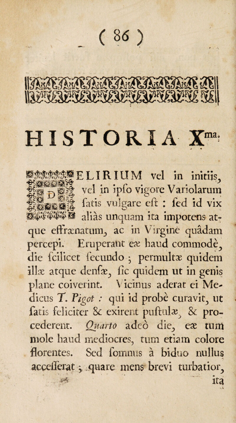 HISTORIA Xma W&S&8M E LIRIU M vel in Initiis, Hp vel in jpio vigore V ariolarum fatis vulgare eft : fed id vix SI alias unquam ita impotens at¬ que effrsenatum, ac in Virgine quadam percepi. Eruperant ex haud commode., die fcilicet fecundo • permultae quidem illae atque denfae, lic quidem ut in genis plane coiverint. V icinus aderat ei Me¬ dicus T. Pigot : qui id probe curavit, ut fatis feliciter 8e exirent puftulae, & pro¬ cederent. Quarto adeo die, eae tum mole haud mediocres, tum etiam colore florentes. Sed fomnus a biduo nullus acceflerat y quare mens brevi turbatior, ••-i#* ' ita