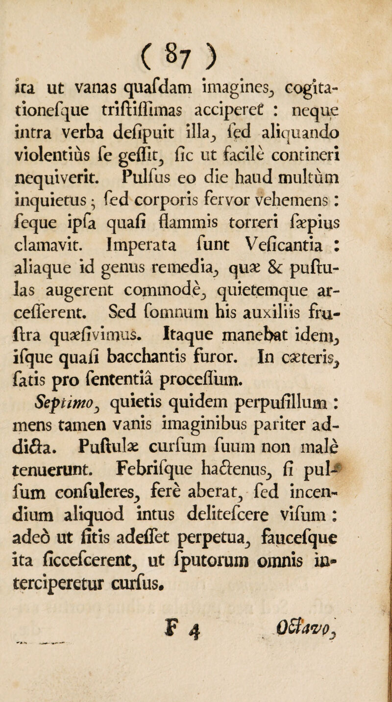 ita ut vanas quafdam imagines., cogita- tionefque triftiffimas acciperet : neque intra verba defipuit illa^ fed aliquando violentius fe geflit, fic ut facile contineri nequiverit. Pulfus eo die haud multum inquietus • fed corporis fervor vehemens: feque ipfa quali flammis torreri flepius clamavit. Imperata funt Veficantia : aliaque id genus remedia., quae 8c puftu- las augerent commode, quietemque ar- cefferent. Sed fomnum his auxiliis fru- ftra quaefivimus. Itaque manebat idem, ifque quali bacchantis furor. In ese teris, fatis pro fententia proceflinn. Septimo, quietis quidem perpulillum : mens tamen vanis imaginibus pariter ad- di&a. Puftulae curfum fuum non male tenuerunt. Febrifque hacienus, fi pul¬ lum confideres., fere aberat, fed incen¬ dium aliquod intus delitefcere vifum: adeo ut litis adedet perpetua, faucefque ita ficcefcerent, ut fputorum omnis in¬ terciperetur curfus. F 4 QtfavO; N ■ —* -