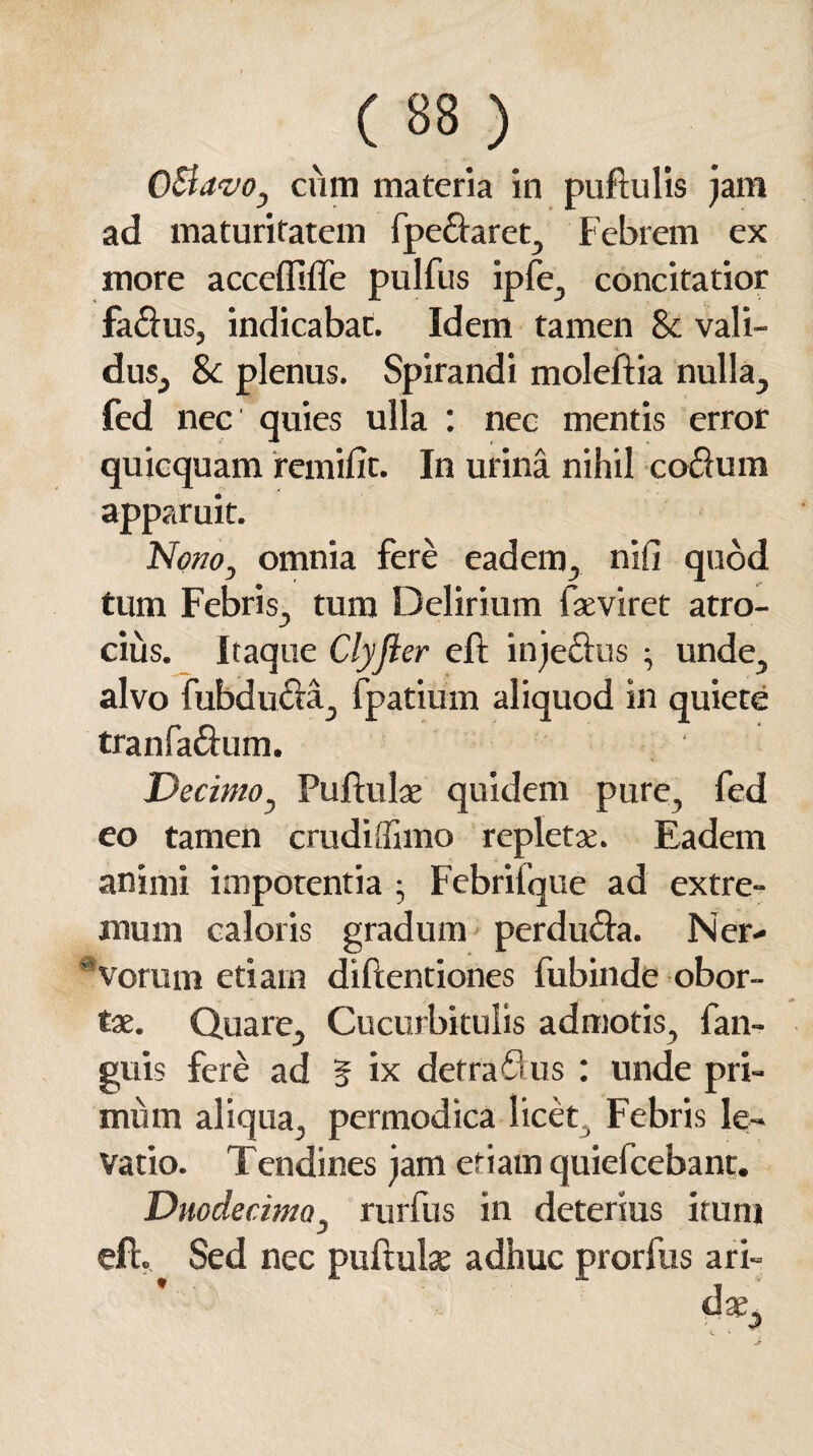 CtlavOj cum materia in puftulis jam ad maturitatem fpe&aret, Febrem ex more accefllffe pulfus ipfe, concitatior fa&us, indicabat. Idem tamen & vali¬ dus, & plenus. Spirandi moleftia nulla, fed nec quies ulla : nec mentis error quicquam remifit. In urina nihil coelum apparuit. Nono, omnia fere eadem, ni fi quod tum Febris, tum Delirium faeviret atro¬ cius. Itaque Clyfler eft injedlus ; unde, alvo fubdu&a, fpatium aliquod in quiete tranfaftum. Decimo, Pullulae quidem pure, fed eo tamen crudiflimo repletae. Eadem animi impotentia Febrifque ad extre¬ mum caloris gradum perdu£la. Ner¬ vorum etiam diftentiones fubinde obor¬ tae. Quare, Cucurbitulis admotis, fan- guis fere ad § ix defraflus : unde pri¬ mum aliqua, permodica licet , Febris le¬ vatio. Tendines jam etiam quiefeebant. Duodecima, rurfus in detersus iruni eft. Sed nec puftulae adhuc prorfus ari¬ dae.