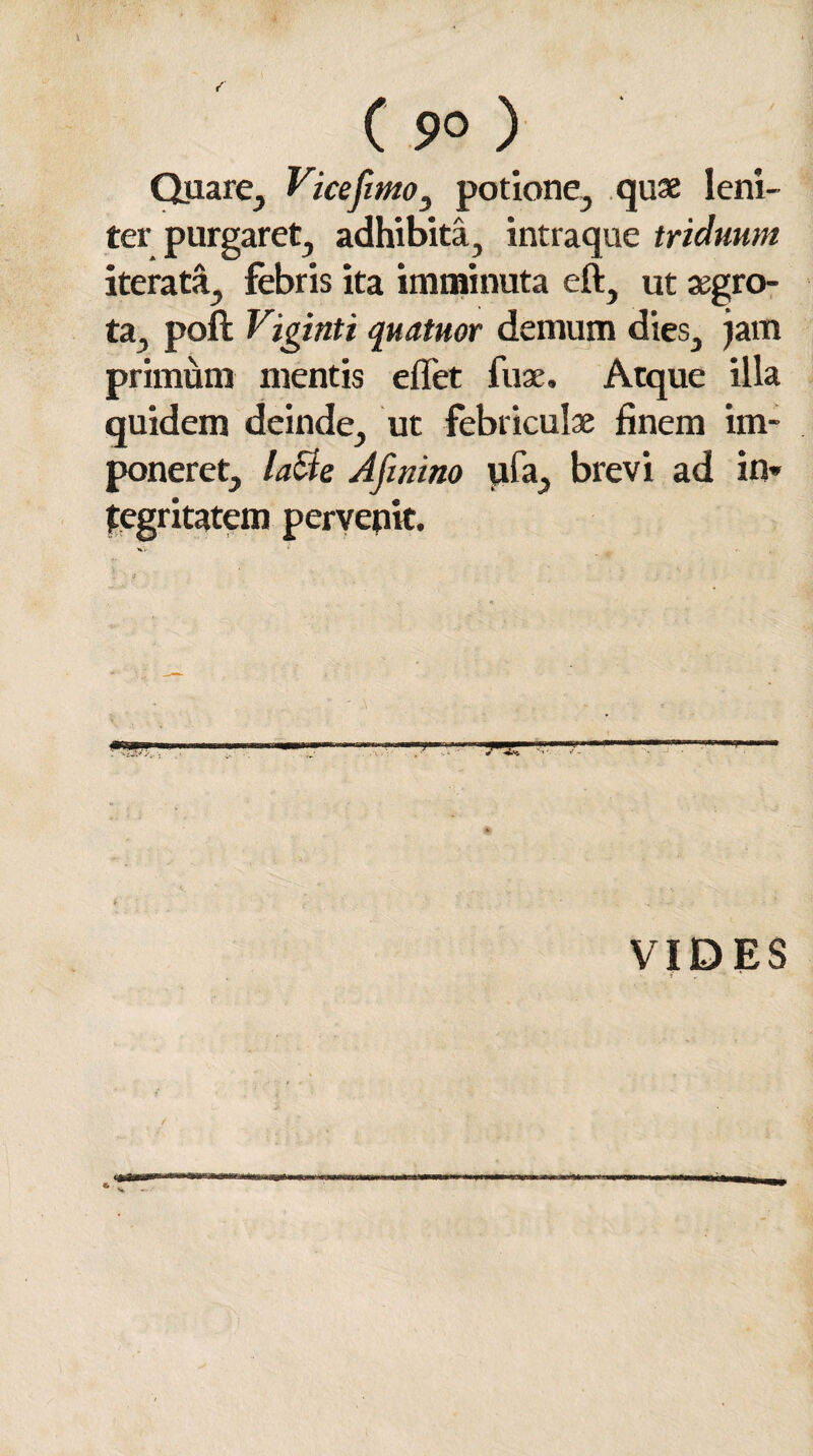 C 9° ) Quare, Vicefimo, potione, quas leni¬ ter purgaret, adhibita, intraque triduum iterata, febris ita imminuta eft, ut aegro¬ ta, poli Viginti quatuor demum dies, jam primum mentis effet fu a. Atque illa quidem deinde, ut febriculae finem im¬ poneret, laSie Afinino ufa, brevi ad in» tegritatem pervenit. VIDES