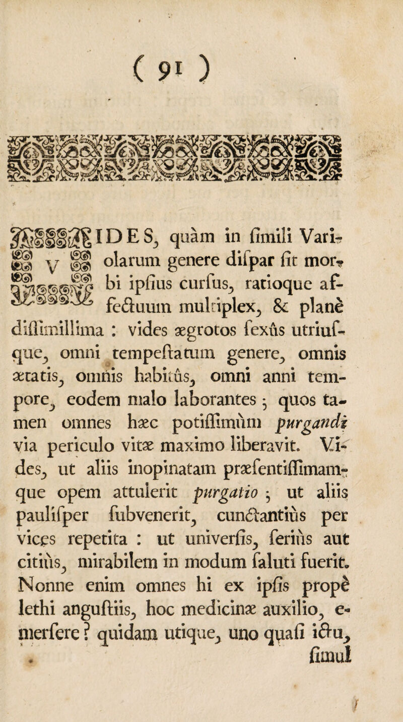 (E® IDES, quam in fimili Vari- jgg y {§f olarum genere difpar fit mor- bi ipfius curlus, ratioque af- fe&uum multiplex, Sc plane diflimillima : vides aegrotos fexus utriuf- que, omni tempeftaaim genere, omnis aetatis, omnis habitus, omni anni tem¬ pore, eodem malo laborantes • quos ta¬ men omnes haec potiffimiim purgandi via periculo vitae maximo liberavit. Vi¬ des, ut aliis inopinatam praefentilfimam- que opem attulerit purgatio ^ ut aliis paulifper fubvenerit, cundtantius per vices repetita : ut univerfis, ferius aut citiiis, mirabilem in modum faluti fuerit. Nonne enim omnes hi ex iplis prope lethi anguftiis, hoc medicinae auxilio, e- nierfere ? quidam utique, uno quali i&u, fimul t