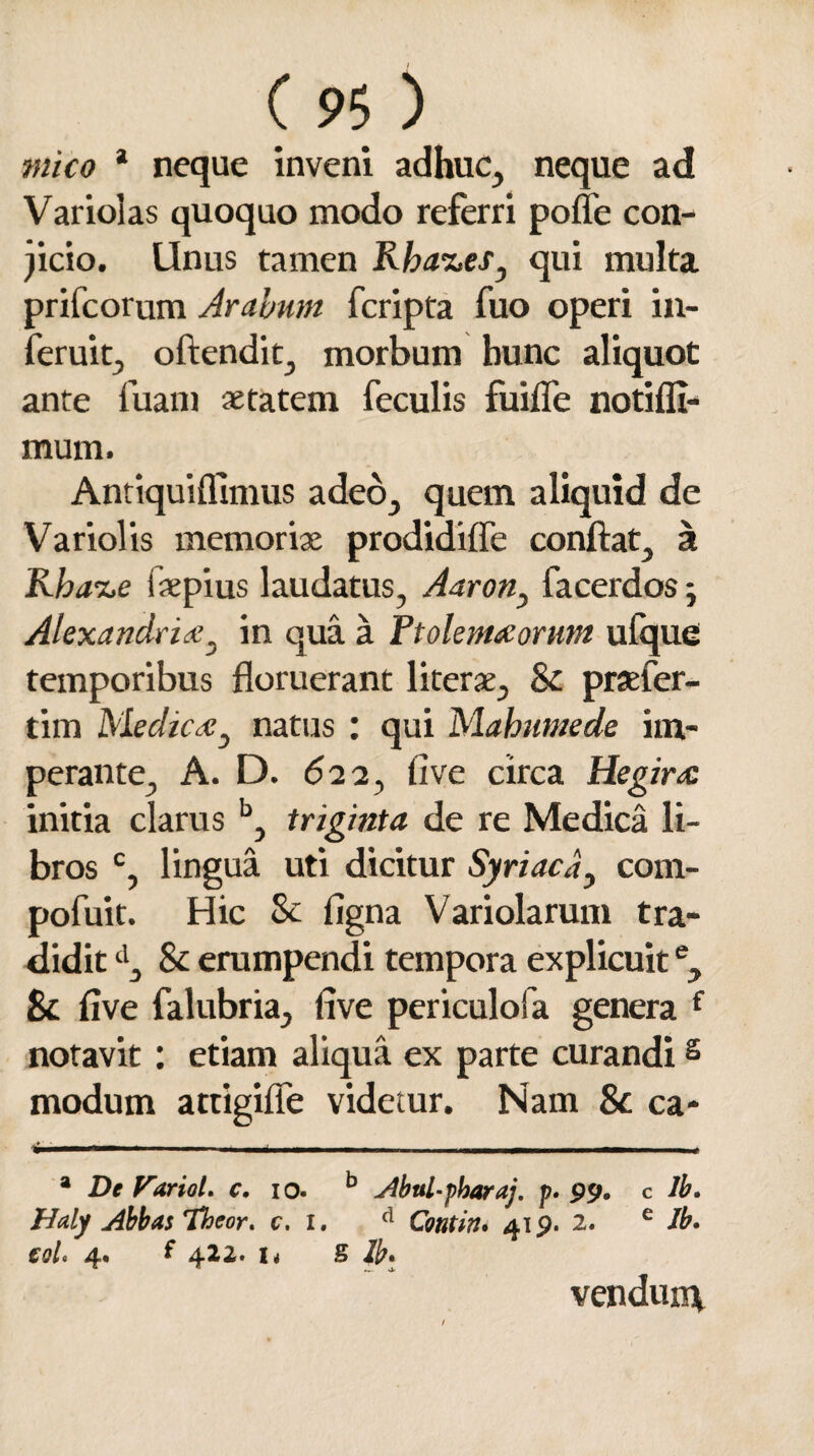 mico * neque inveni adhuc, neque ad Variolas quoquo modo referri poffe con¬ dicio. Unus tamen Rha%es, qui multa prifcorum Arabum fcripta fuo operi in- feruit, oftendit, morbum hunc aliquot ante fuam aetatem feculis fuifle notifli- mum. Antiquiffimus adeo, quem aliquid de Variolis memoriae prodidifle conflat, a Rba^e iaepius laudatus, Aaron> facerdos; Alexandria?, in qua a Ftolemaorum ufque temporibus floruerant literae, 8c praefer- tim Medic#3 natus : qui Mahumede im¬ perante, A. D. 62 2, live circa Hegirx. initia clarus b, triginta de re Medica li¬ bros c, lingua uti dicitur Syriaca, com- pofuit. Hic 8c iigna Variolarum tra¬ didit d, & erumpendi tempora explicuite, & five falubria, live periculofa genera f notavit: etiam aliqua ex parte curandis modum attigifle videtur. Nam 8c ca- ^-. ■ — . ,-<-- ■■ -- i a De Varioi. c. 10. b Abul-pbaraj. p. 99. c lb. Haly Abbas Theor. c. 1. d Contin# 419. 2. e Jb. iqU 4. f 422. i< S lb. vendunt