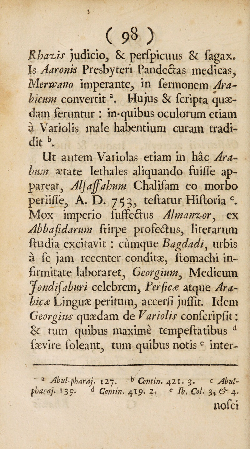 ( 93 ) Rhanis judicio, & perfpicuus & fagax. Is Aaronk Presbyteri Pandectas medicas, Merwano imperante, in Termonem Ara¬ bicum convertita, Hujus 8c fcripta quae¬ dam feruntur : in-quibus oculorum etiam a Variolis male habentium curam tradi¬ dit b. Ut autem Variolas etiam in hac Ara¬ bum aetate lethales aliquando fuiffe ap¬ pareat, Aljaffahum Chalifam eo morbo periifie, A. D. 7 <53, teftatur Hiftoria c. Mox imperio TufFeflus Almanuor^ ex Abbafidarum Ttirpe profedtus, literarum ftu di a excitavit : cumque Bagdadi, urbis a Te jam recenter conditae, ftomachi in¬ firmitate laboraret, Georgium, Medicum Jondifaburi celebrem, Perfica atque Ara¬ bica Linguae peritum, accerfi juffit. Idem Georgim quaedam de Variolis confcripfit: <k tum quibus maxime tempeftatibus d faevire foleant, tum quibus notise inter- a Abul~pharaj. 127. Contin* 421. 3. c Abul~ fharaj. 139. d Contin* 419. 2. e //;, CoU 3, & 4» nofei