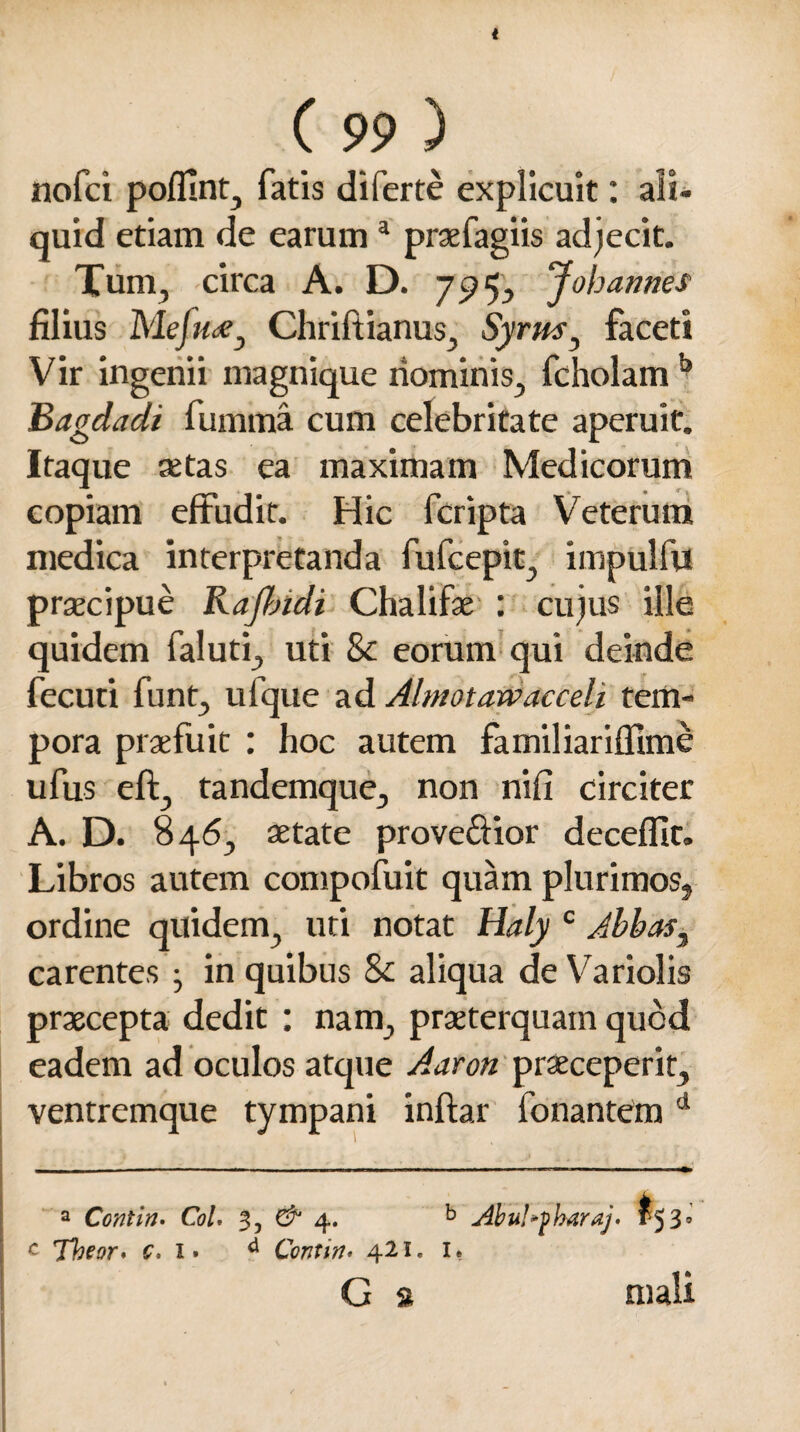 t C 99 ) nofci pofllnt, fatis di ferte explicuit: ali¬ quid etiam de earuma praefagiis adjecit. Tum, circa A. D. 7574, Jobanries filius Mefude} Chriftianus, Syrus ^ faceti Vir ingenii magnique nominis, fcholam b Bagdadi fumma cum celebritate aperuit. Itaque aetas ea maximam Medicorum copiam effudit. Hic fcripta Veterum medica interpretanda fufcepit, impulfu praecipue Rajbidi Chalifae : cujus ille quidem faluti, uti Sc eorum qui deinde fecuti funt, ufque ad Abnotawacceh tem¬ pora praefuit : hoc autem familiariffime ufus eft, tandemque, non nifi circiter A. D. 846, aetate prove&ior decefllt. Libros autem compofuit quam plurimos, ordine quidem, uti notat Haly c Jbbas3 carentes 3 in quibus & aliqua de Variolis praecepta dedit : nam, praeterquam quod eadem ad oculos atque Aaron praeceperit, ventremque tympani inftar fonantem 1 a Contin. Coi, 3, & 4. b Abul»fharaj, f 5 39 c Tbeor, c, 1» d Contin* 421. 1» G s mali