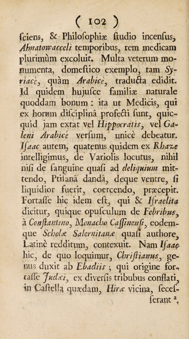 fcienSj & Philofophiae ftudio incenfus, Ahnatowacceli temporibus, rem medicam plurimum excoluit. Multa veterum mo- numenta, domeftico exemplo, tam Sy¬ riace, quam Arabice, tradufta edidit. Id quidem hujufce familiae naturale quoddam bonum : ita ut Medicis, qui cx horum difciplina profe&i funt, quic- quid jam extat vel Hippocratis, vel Ga¬ leni Arabice ver fu m, unice debeatur. Ifaac autem, quatenus quidem ex Rha%e intelligimus, de Variolis locutus, nihil nifi de fanguine quafi ad deliquium mit¬ tendo, Ptiiana danda, deque ventre, fi liquidior fuerit, coercendo, praecepit. Fortaffe hic idem eft, qui & Ijraelita dicitur, quique opufculum de Febribus, a Conflanttno, Monachi) Cafjinenfi, eodem- que Schola; Salernitana; quafi authore Latine redditum, contexuit. Nam Ifaac hic, de quo loquimur, Chriflianus, ge¬ nus duxit ab Ebadiis ; qui origine for-, taffe Judaei, ex diverfis tribubus conflati, tn Caftella quaedam, Hira vicina, fecef- feranta.