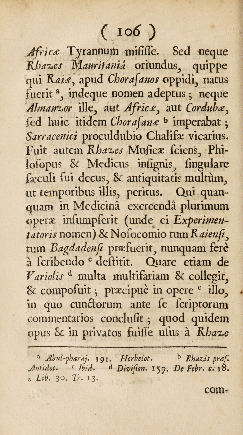 Africa Tyrannutti mififle. Sed neque Kha-i.es Mauritania oriundus, quippe qui Raiay apud Chorafanos oppidi, natus fuerita, indeque nomen adeptus • neque Ahnann.or ille, aut Africay aut Corduba} fed huic itidem Chorafana b imperabat j Sarracenici proculdubio Chalifse vicarius. Fuit autem Rha-z.es Muficx fciens, Phi- lofopus & Medicus infignis, fmgulare faeculi fui decus., & antiquitatis multum, ut temporibus illis, peritus. Qui qu an¬ nuam in Medicina exercenda plurimum operae infumpferit (unde ei Experimen- t at oris nomen) & Nofocomio tum Raienfiy tum Bagdadenfi praefuerit, nunquam fere a fcribendo c deftitit. Quare etiam de Variolis d multa multifariam & collegit, & compofuit ^ ptaecipue in opere e illo, in quo eundorum ante fe feriptorunj commentarios conclufit y quod quidem opus & in privatos fuiffe ufus a Rha%e a Abul-pharaj. 191. Herbelot. b Rha&is pr<ef. Antldot» c Ibid. d Divipon. 159. De Febr. £. 18. e Lib. 30* Tr. 13« com^