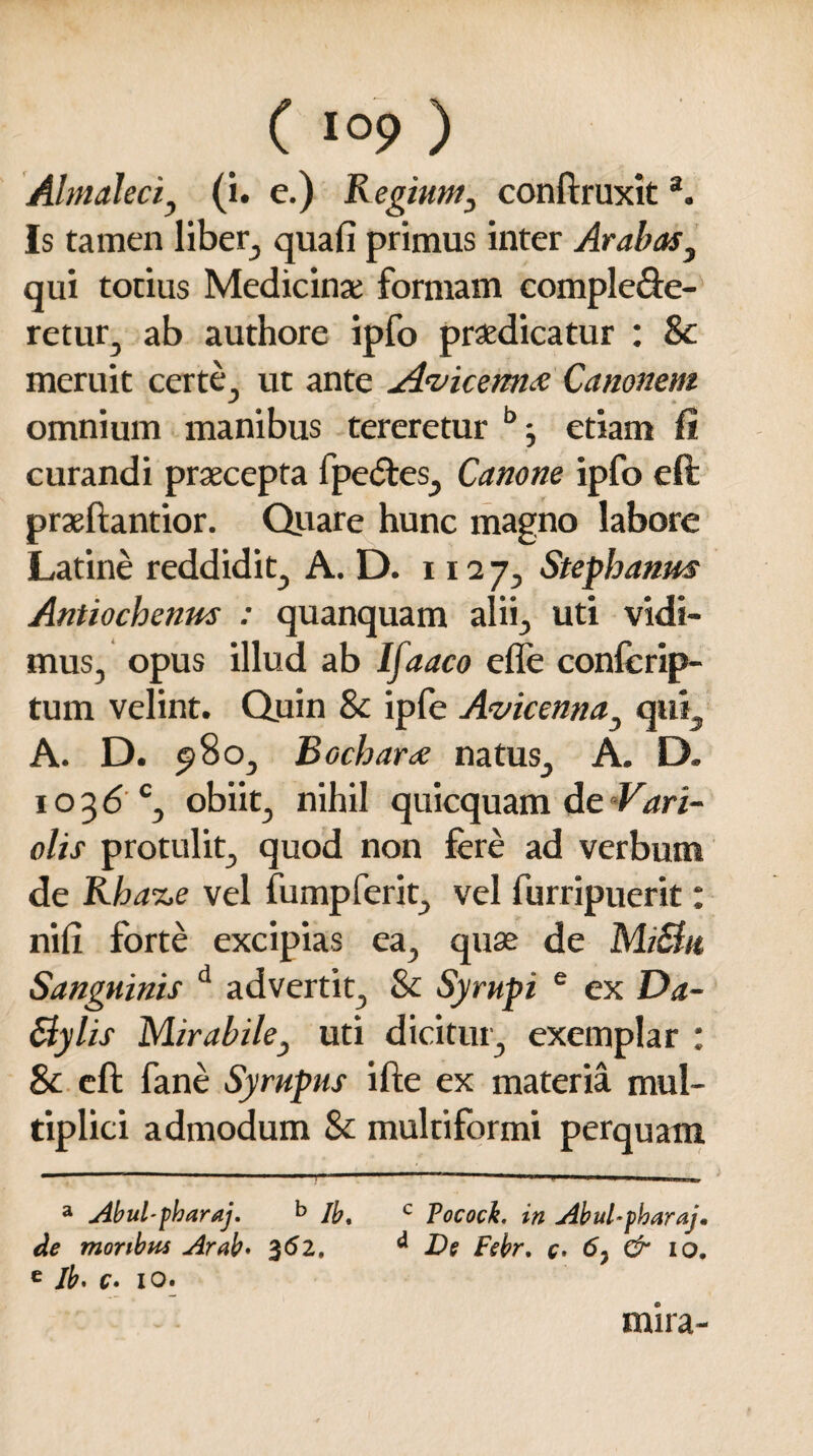 AhnaJeciy (i. e.) Regium, conftruxita. Is tamen liber, quafi primus inter Arabas, qui totius Medicinae formam compleve¬ re tur, ab authore ipfo praedicatur : &c meruit certe, ut ante jAvicem# Canonem omnium manibus tereretur b j etiam fi curandi praecepta fpeVes, Canone ipfo eft praeftantior. Quare hunc magno labore Latine reddidit, A. D. 1127, Stephanm Antiochenus : quanquam alii, uti vidi¬ mus, opus illud ab Ifaaco efle confcrip- tum velint. Quin &c ipfe Avicenna} qui, A. D. 5)80, Bocharee natus, A. D. 1 o 3 6 c, obiit, nihil quicquam de Vari- olis protulit, quod non fere ad verbum de Rba-ze vel fumpferit, vel furripuerit: nifi forte excipias ea, quae de MiElu Sanguinis d advertit, Sc Syrupi e ex Da- Slylis Mirabile, uti dicitur, exemplar : & eft fane Syrupus ifte ex materia mul¬ tiplici admodum & multiformi perquam a Abul-pharaj. b lb% c Tococh. in Abul-pharaj, de moribus Arab♦ 362. d De Febr. c> & io. e Ib. c» io. mira-