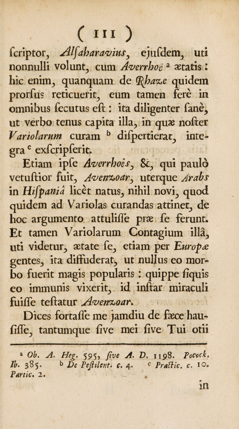 C «'O fcriptor, AIfahar avius3 ejufdem, uti nonnulli volunt, cum Averrhoe a aetatis: hic enim, quanquam de <Rba%e quidem prorfus reticuerit, eum tamen fere in omnibus fecutus eft : ita diligenter fane, ut verbo tenus capita illa, in quae nofter Variolarum curam b difpertierat, inte¬ gra e exfcripferit. Etiam ipfe Averrhoes3 St, qui paulo vetuftior fuit, Aven%oar3 uterque Arabs in Hifpania licet natus, nihil novi, quod quidem ad Variolas curandas attinet, de hoc argumento attulifle prae fe ferunt. Et tamen Variolarum Contagium illa, uti videtur, aetate fe, etiam per Europa gentes, ita diffuderat, ut nullus eo mor¬ bo fuerit magis popularis : quippe fiquis eo immunis vixerit, id inftar miraculi fuiffe teftatur Avem>oar. Dices fortaffe me jamdiu de faece hau- fiffe, tantumque five mei five Tui otii a Ob, A. Heg, 595, five A. D. 1198. Pocvck* Ib. 385. b De Peflilenti c. 4. c Prattic» c. 10«