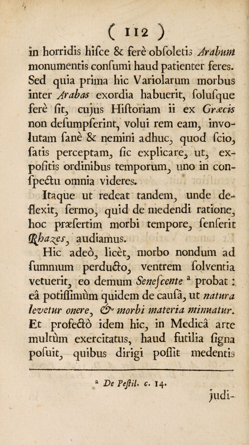 in horridis hifce & fere obfoletis Arabum monumentis confumi haud patienter feres. Sed quia prima hic Variolarum morbus inter Jrabas exordia habuerit, folufque fere fit, cujus Hiftoriam ii ex Graecis non defumpferint, volui rem eam, invo¬ lutam fane Sc nemini adhuc, quod fcio, fatis perceptam, fic explicare, ut, ex¬ politis ordinibus temporum, uno in con- fpedtu omnia videres. Itaque ut redeat tandem, unde de¬ flexit, fermo, quid de medendi ratione, hoc praefertim morbi tempore, fenferit Q^ha^eSj audiamus. Hic adeo, licet, morbo nondum ad fumnvum perdu&o, ventrem folventia vetuerit, eo demum Senejcente a probat: ea potiflimum quidem de caufa, ut natura levetur onere, & morbi materia minuatur. Et profecto idem hic, in Medica arte multum exercitatus, haud futilia ligna pofuit, quibus dirigi poflst medentis -n -fiT^Titni I iniMrurtin n - - t: —————-- ,, „ , , , a De Teflil. c. 14. judi-