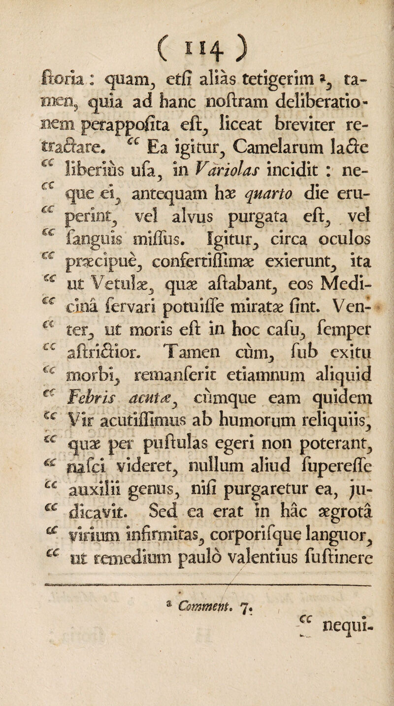 * c \ cc €£ €£ C€ &£ : quam, etfi alias tetigerim », ta- quia ad hanc noftram deliberatio- perappofita eft, liceat breviter re- Ea igitur. Camelarum la&e in Variolas incidit : ne- j ei, antequam hae quarto die eru- vel alvus purgata eft, vel miffus. Igitur, circa oculos praecipue, confertiffimae exierunt, ita ut Vetulae, quae aftabant, eos Medi¬ cina fervar i potuiflfe miratae fint. Ven¬ ter, ut moris eft in hoc cafu, femper Tamen cum, fub exitu remanferit etiamnum aliquid Febris acuta, cumque eam quidem Vir acutiffimus ab humorum reliquiis, quae per puftulas egeri non poterant, nafci videret, nullum aliud fuperefle , nifi purgaretur ea, ju- ea erat in hac aegrota virium infirmitas, corporifque languor, ut remedium paulo valentius fuftinere / & e i • CC nequi-