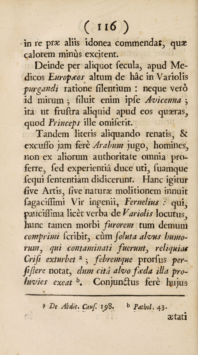 in re prc aliis idonea commendat, quae calorem minus excitent. Deinde per aliquot fecula, apud Me¬ dicos Europaeos altum de hac in Variolis purgandi ratione filentium : neque vero id mirum fi luit enim ipfe Avicenna j ita ut fruftra aliquid apud eos quaeras, quod Princeps ille omiferit. Tandem literis aliquando renatis, & excuffo jam fere Arabum jugo, homines, non ex aliorum authoritate omnia pro¬ ferre, fed experientia duce uti, fuamque fequi fententiam didicerunt. Hanc igitur live Artis, Cive naturae molitionem innuit fagaciffimi Vir ingenii, Fernelius : qui, pauciffima licet verba de Variolis locutus hunc tamen morbi furorem tum demum comprimi fcribit, cum foluta alvus humo¬ rum, qui contaminati fuerunt, reliquias Crifi exturbet a ; febremque prorfus per- fift ere notat, dum cita alvo fvda illa pro¬ luvies exeat b. Conjun&us fere hujus ? De Abdit* Cauf. 158. b Pathol. 43. aetati