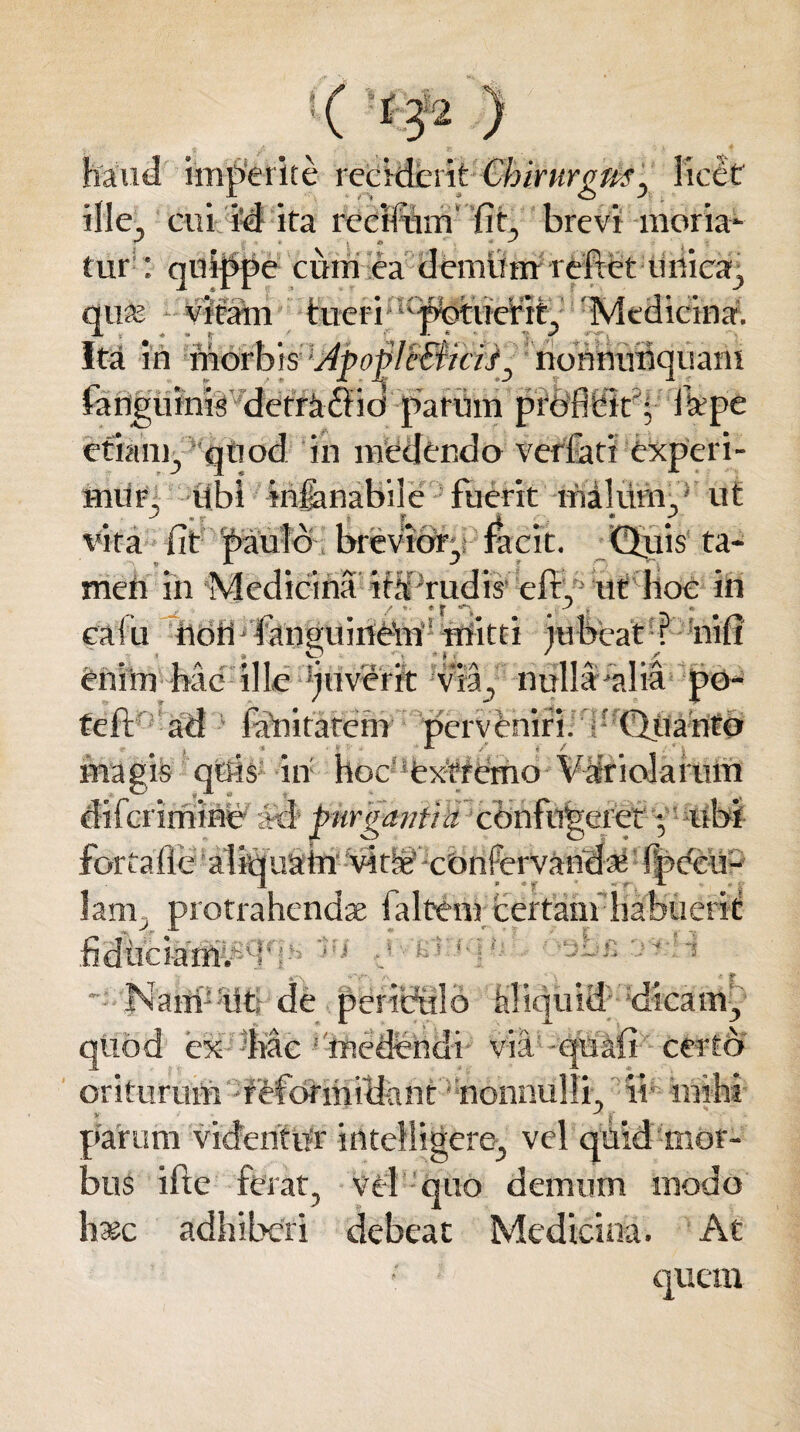 imperite reciderit Chirurgus ^ licet ille, cui i’d ita rcciiinn fit, brevi moria- tur : quippe cum ea demum relxet unica, qua; vitam tueri 'phhierit, 'Medicina. Ita in morbis: '‘dpoflf&icijj: norinuihquam fanguinis detmffid parum prdfltit'; ftepe etiam, quod in medendo verfati experi¬ mur, Ubi krjanabile fuerit malum, ut vira fit paulo brevior, Jacit. Qjuis ta¬ men in Medicina itM rudis* eft, ut hoc in cafii noU fanguinem1 mitti jubeat ? nifi enim hac ille 'juverit via, nulla'alia po- teft ad fanitatem perveniri, (litanto magis qUis in hoc extremo VMricJarum lam , protrahenda; falt-em certam habuerit _ v A > * . i • r - r i Jv'£j:fq U r-^J; r. < * • fiduciattpcf?iti Nam: tit; de periculo klsquid dicam, quod ex %ac medendi via qiiafi certo oriturum reformidant nonnulli ii- mihi > ' parum videntur intelligere, vel quid mor¬ bus ifte ferat, vel quo demum modo haec adhiberi debeat Medicina. At 1 quem