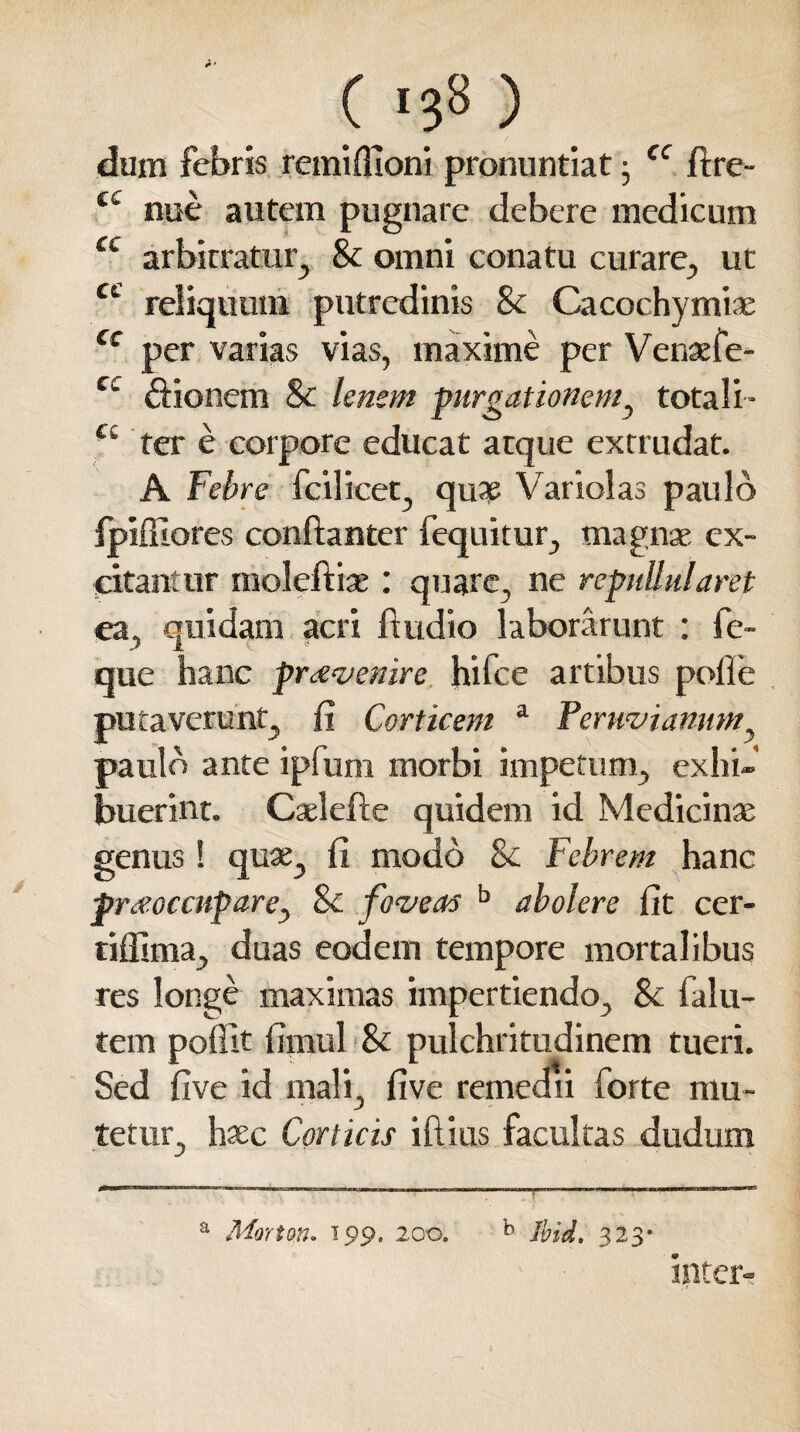 dum febris remiflioni pronuntiat j fC ftre- £t nue autem pugnare debere medicum u arbitratur, Sc omni conatu curare, ut reliquum putredinis Sc Cacochymiae cc per varias vias, maxime per Venaefe* cc ftionem Sc lenem purgationem, totali- cc ter e corpore educat atque extrudat. A Febre fcilicet, qua? Variolas paulo ipifilores conftanter fequitur, magnae ex¬ citantur moleftiae : quare, ne repullularet ea, quidam acri ftudio laborarunt : fe- que hanc provenire hifce artibus pofle putaverunt, fi Corticem a Peruviamm, paulo ante ipfum morbi impetum, exhi¬ buerint. Caelefte quidem id Medicinae genus ! quae, fi modo Sc Febrem hanc praeoccupare^ Sc foveas b abolere fit cer- tiffima, duas eodem tempore mortalibus res longe maximas impertiendo, Sc falu- tem poffit fimul Sc pulchritudinem tueri. Sed five id mali, five remedii forte mu¬ tetur, haec Corticis illius facultas dudum J ' ' a Morton. 199. 200. b Ibid. 323- inter-