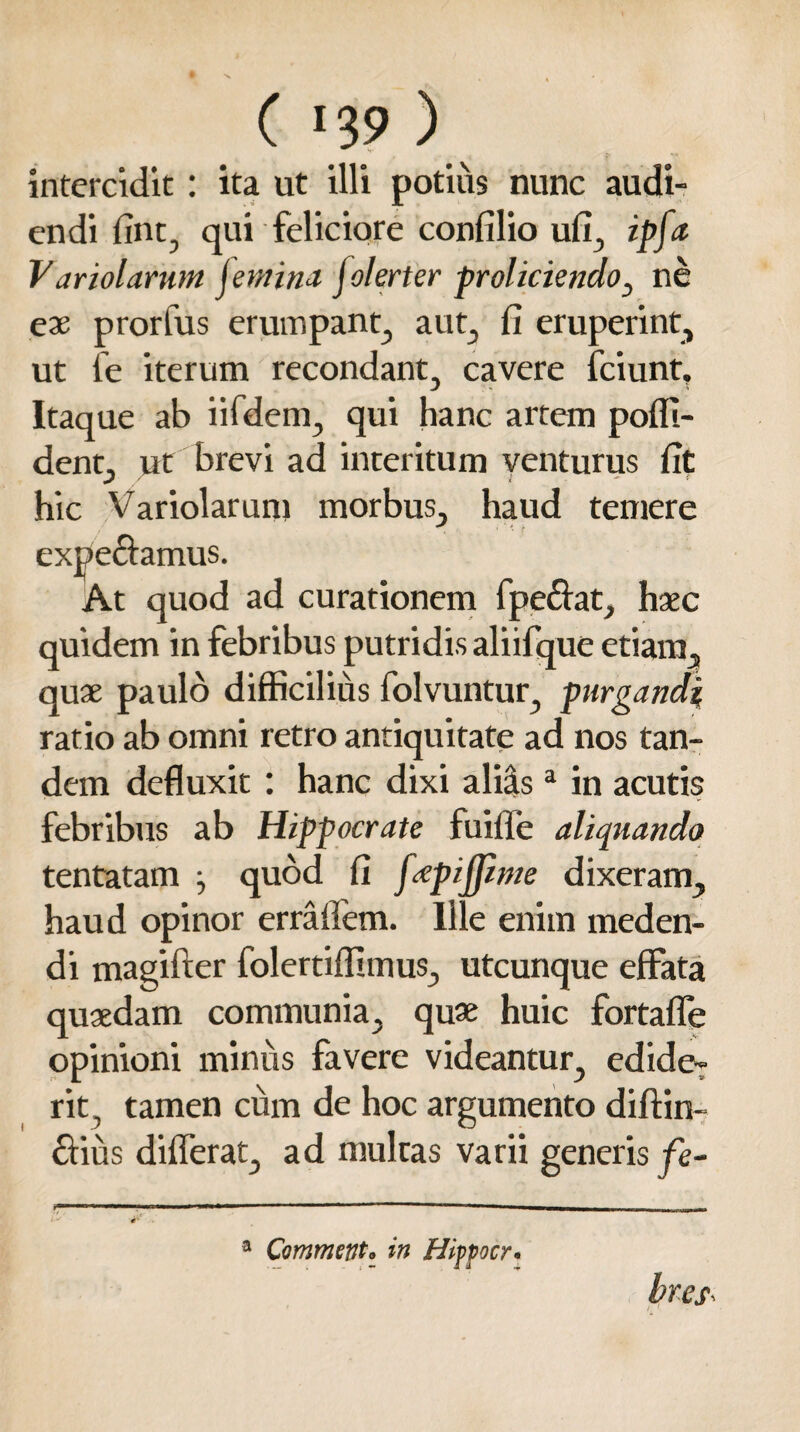 intercidit: ita ut illi potius nunc audi¬ endi fint, qui feliciore confilio ufi, ipfa V ariolarwn jemina jolerter proliciendo, ne ex prorfus erumpant, aut, fi eruperint, ut fe iterum recondant, cavere fciunt. Itaque ab iifdem, qui hanc artem poffi- dent, ut brevi ad interitum venturus fit hic Variolarum morbus, haud temere . ' * f expeciamus. At quod ad curationem fpeftat, haec quidem in febribus putridis aliifque etiam, quae paulo difficilius folvuntur, purgandi ratio ab omni retro antiquitate ad nos tan¬ dem defluxit : hanc dixi aliis3 in acutis febribus ab Hippocrate fuifle aliquando tentatam j quod fi fxpifiime dixeram, haud opinor erraffem. Ille enim meden¬ di magifter folertiffimus, utcunque effata quaedam communia, quae huic fortaffe opinioni minus favere videantur, edide¬ rit , tamen cum de hoc argumento diftin- ctiiis differat, ad multas varii generis fe¬ bres Commento in Hiffocr.