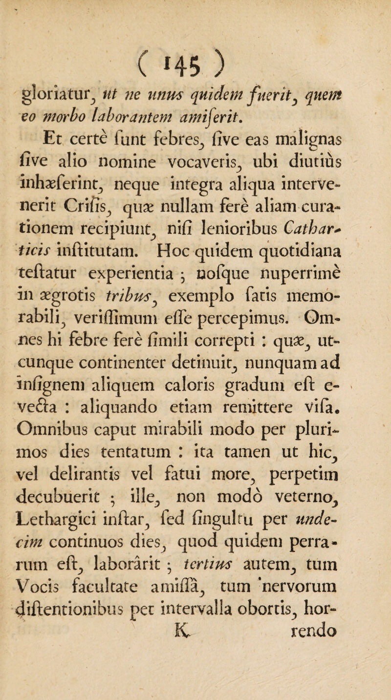 ( *45 ) gloriatur, ut ne unus quidem fuerit, quem eo morbo laborantem amiferit. Et certe funt febres, live eas malignas five alio nomine vocaveris, ubi diutius inhaeferint, neque integra aliqua interve¬ nerit Crifts, quae nullam fere aliam cura¬ tionem recipiunt nifi lenioribus Cathar* ticis inftitutam. Hoc quidem quotidiana teftatur experientia ; oofque nuperrime in aegrotis tribus, exemplo fatis memo¬ rabili^ veriflimum efle percepimus. Qm- nes hi febre fere fimili correpti : quae, ut¬ cunque continenter detinuit, nunquam ad inftgnem aliquem caloris gradum eft c- Vefta : aliquando etiam remittere vifa. Omnibus caput mirabili modo per pluri¬ mos dies tenta tum : ita tamen ut hic, vel delirantis vel fatui more, perpetim decubuerit ; ille, non modo veterno. Lethargici inftar, fed fingulfu per unde¬ cim continuos dies, quod quidem perra¬ rum eft, laborarit • tertius autem, tum Vocis facultate a mitia, tum 'nervorum diftentionibus pet intervalla obortis, hor- fC rendo