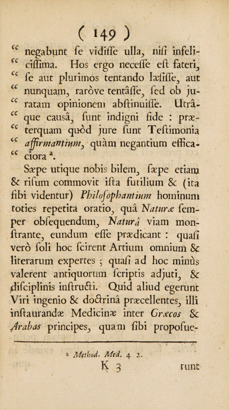 / ( «49 ) cc negabunt fe vidilfe ulla, nili infeli- cc cilfima. Hos ergo necefle eft fateri, cc fe aut plurimos tentando laslille, aut u nunquam, rarove tentafle, fed ob ju- cc ratam opinionem abftinuifie. Utra- cc que causa, funt indigni fide : prae- cc terquam quod jure funt Teftimonia tC affirmantium, quam negantium effica- CC • a ciora . Satpe utique nobis bilem, faepe etiam St rifum commovit ifta futilium & (ita fibi videntur) Philvjoph antium hominum toties repetita oratio, qua Natura; fem- per obfequendum. Natura viam mon- ftrante, eundum effe praedicant : quali vero foli hoc fcirent Artium omnium & literarum expertes ; quali ad hoc minus valerent antiquorum fcriptis adjuti, St (difciplinis inftru&i. Quid aliud egerunt Viri ingenio St do&rina praecellentes, illi inftaurandae Medicinae inter Crocos St Arabas principes, quam libi propofue- a Method. Med. 4 2. K 3 runt