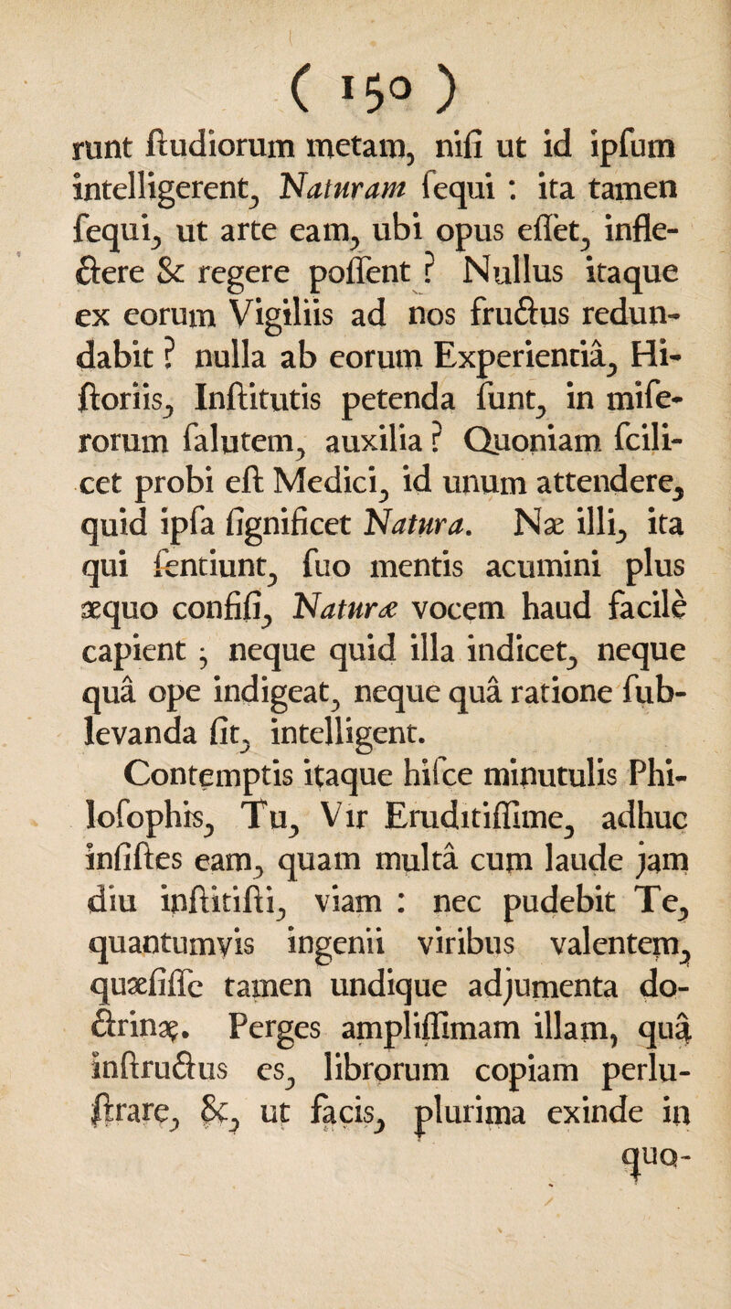 ( ( *5° ) runt ftudiorum metam, nifi ut id ipfum intelligerent, Naturam iequi: ita tamen fequi, ut arte eam, ubi opus edet, infle¬ xere Sc regere poflent ? Nullus itaque ex eorum Vigiliis ad nos fruXus redun¬ dabit ? nulla ab eorum Experientia, Hi- ftoriis, Inftitutis petenda funt, in mi fe¬ rorum falutem, auxilia ? Quoniam, fcili- cet probi eft Medici, id unum attendere, quid ipfa fignificet Natura. Nae illi, ita qui ientiunt, fuo mentis acumini plus sequo confifi, Natur de vocem haud facile capient , neque quid illa indicet, neque qua ope indigeat, neque qua ratione fub- levanda fit, intelligent. Contemptis itaque hifce minutulis Phi- lofoph is. Tu, Vir Eruditiffime, adhuc infiftes eam, quam multa cum laude jam diu inftitifti, viam : nec pudebit Te, quantumvis ingenii viribus valentem, qusefiffe tamen undique adjumenta do- Xrina?. Perges ampliffimam illam, qua inftruXus es, librorum copiam perlu- $lrare, 5f, ut facis, plurima exinde in