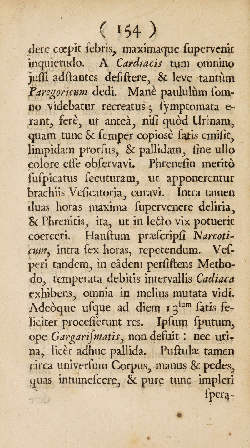 ( 15+ ) , dere coepit febris, maximaque fupervenjt inquietudo. A Cardiacis tum omnino juffi adftantes defiftere, & leve tantum Faregoricum dedi. Mane paululum fom- no videbatur recreatus ; fymptomata e- rant, fere, ut antea, nifi quod Urinarp, quam tunc & femper copiose fatis emifit, limpidam prorfus, & pallidam, fine ullo colore effe obfervavi. Phrenefin merito fufpicatus fecuturam, ut apponerentur brachiis Veficatoria, curavi. Intra tamen duas horas maxima fupervenere deliria, & Phrenitis, ita, ut in Ie£to vix potuerit coerceri. Hauftum praefcripfi Narcoti¬ cum, intra fex horas, repetendum. Vef- peri tandem, in eadem perfiftens Metho¬ do, temperata debitis intervallis Cadiaca exhibens, omnia in melius mutata vidi. Adeoque ufque ad diem 13'um fatis fe¬ liciter procefierunt res, Ipfum fputum, ope CargarifmatiSy non defuit : nec uri¬ na, licet adhuc pallida. Puftulae tamen circa univerfum Corpus, manus & pedes, quas intumefeere, & pure tunc impleri fpera-