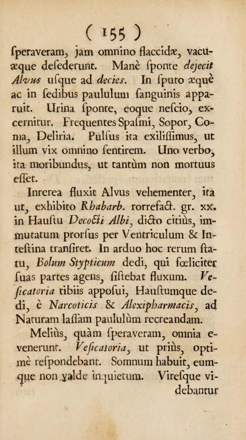 fperaveram, jam omnino flaccidae, vacu- aeque defederunt. Mane fponte dejecit Alvus ufque ad decies. In fputo aeque ac in fedibus paululum fanguinis appa¬ ruit. Urina fponte, eoque nefcio, ex¬ cernitur. Frequentes Spafmi, Sopor, Co¬ ma, Deliria. Pulfus ita exiliflimus, ut illum vix omnino fentirem. Uno verbo, ita moribundus, ut tantum non mortuus effet. Inrerea fluxit Alvus vehementer, ita ut, exhibito Rhabarb. rorrefafl. gr. xx. in Hauftu DecoSli Albi, dicto citius, im¬ mutatum prorfus per Ventriculum & In- teftina tranfiret. In arduo hoc rerum fla¬ tu, Bolum Stypticum dedi, qui foeliciter fuas partes agens, fiftebat fluxum. Ve~ ficatoria tibiis appofui, Hauftumque de¬ di, e Narcoticis Sc Alexipharmacis, ad Naturam laflam paululum recreandam. Melius, quam fperaveram, omnia e- venerunf. Veficatoria, ut prius, opti¬ me refpondebant. Somnum habuit, eum- que non.yalde inquietum. Virefque vi¬ debantur