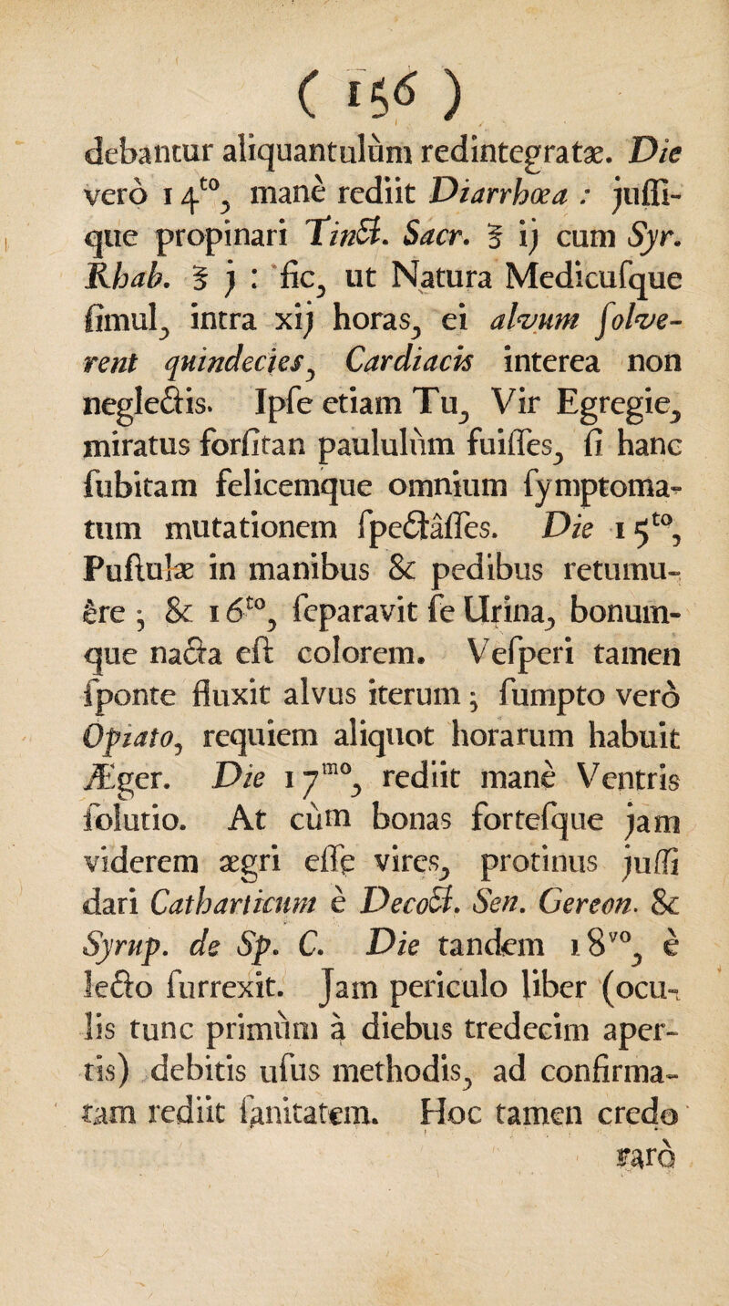 C ‘S*5 ) debantur aliquantulam redintegratae. Die vero i 4'°, mane rediit Diarrhoea : jufli- que propinari TinSt. Sacr. § i) cum Syr. Khab. 5 j : fic, ut Natura Medicufque fimul, intra xij horas, ei alvum folve- rent quindecies, Cardiacis interea non negle&is. Ipfe etiam Tu, Vir Egregie, miratus forfitan paululum fuifles, fi hanc fubitam felicemque omnium fymptoma- tum mutationem fpe&afles. Die 15t0, Pullulae in manibus Sc pedibus retumu- &re j & 16t0, fcparavit fe Urina, bonum¬ que nafia eft colorem. Vefperi tamen fponte fluxit alvus iterum; fumpto vero Optato, requiem aliquot horarum habuit TEger. Die 17“% rediit mane Ventris folutio. At cum bonas fortefque jam viderem aegri efle vires, protinus juffi dari Catharticum e Deco£t. Sen. Gereon. & Syrup. de Sp. C. Die tandem i8v0, e le&o furrexit. Jam periculo Uber (ocu-L lis tunc primum a diebus tredecim aper¬ tis) debitis ufus methodis, ad confirma¬ tam rediit fanitatcm. Hoc tamen credo