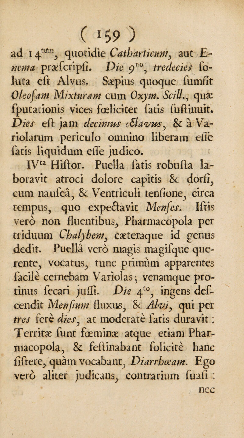 ( 159 ) ad 14tm”j quotidie Catharticum, aut £- mnin praefcripfi. Die p0, tredecies fo- luta eft Alvus. Saepius quoque fumfit Oleofam Mixturam cum Oxym. SciUquae fputationis vices foeliciter fatis fuftinuit. Dies eft jam decinms oSlavus ^ Sc a Va- riolarum periculo omnino liberam efle fatis liquidum effe judico. IVta Hiftor. Puella fatis robufta la¬ boravit atroci dolore capitis Sc dorii, cum naufea, Sc Ventriculi tenfione, circa tempus, quo expe&avit Menfes. Iftis vero non fluentibus, Pharmacopola per triduum Chalybem, caeteraque id genus dedit. Puella vero magis magifque que- rente, vocatus, tunc primum apparentes facile cernebam Variolas; venamque pro¬ tinus fecari juffi. Die 4“, ingens def- cendit Menftum fluxus, & Alvi, qui per tres fere dies} at moderate fatis duravit: Territae funt foeminae atque etiam Phar¬ macopola, Sc feftinabant folicite hanc fiftere, quam vocabant. Diarrhoeam. Ego vero aliter judicans, contrarium fuali : nec