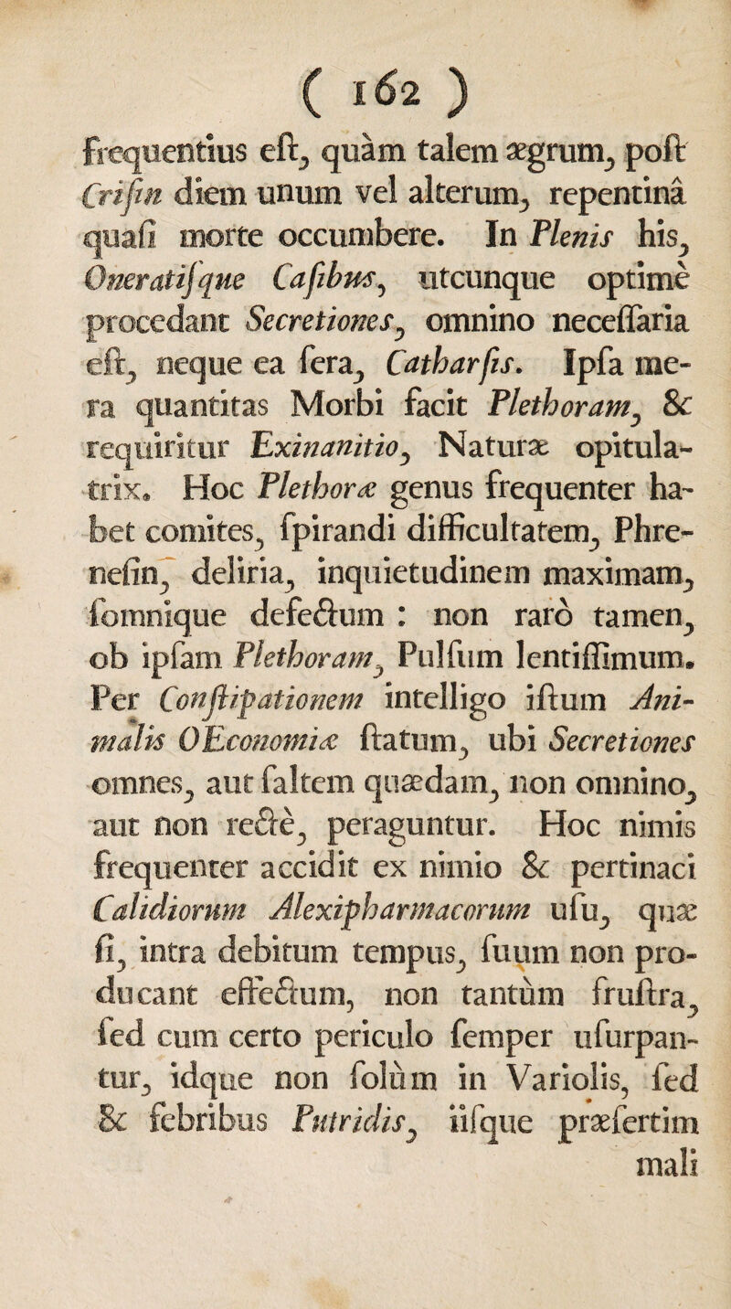 ( l&2 ) frequentius eft, quam talem aegrum, poft Crifm diem unum vel alterum, repentina quafi morte occumbere. In Plenis his, Oneratijque Cafibm, utcunque optime procedant Secretiones y omnino neceffaria eft, neque ea fera, Catharfis. Ipfa me¬ ra quantitas Morbi facit Plethoramy & requiritur Exinanitio, Natura; opitula- trix. Hoc Plethora genus frequenter ha¬ bet comites, fpirandi difficultatem, Phre- nefin, deliria, inquietudinem maximam, fomnique defe&um : non raro tamen, ob ipfam Plethoram, Pulfum lentiffimum. Per Conflipationem intelligo iftum Ani¬ malis OEconomiae ftatum, ubi Secretiones omnes, aut faltem quasdam, non omnino, aut non re&e, peraguntur. Hoc nimis frequenter accidit ex nimio & pertinaci Calidiorum Alexipharmacortm ufu, quae fi, intra debitum tempus, fuum non pro¬ ducant eftefium, non tantum fruftra, fed cum certo periculo femper ufurpan- tur, idque non folii m in Variolis, fed & febribus Putridis, iifque praefertim mali X