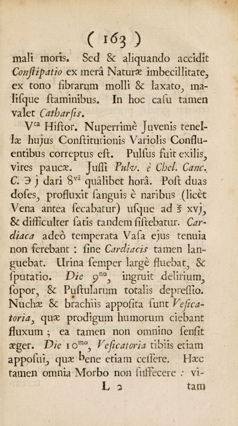 mali moris. Sed & aliquando accidit Conjlipatio ex mera Naturae imbecillitate^ ex tono fibrarum molli & laxato^ ma- lifque flaminibus. In hoc cam tamen valet Catbarfis. Vta Hiftor. Nuperrime Juvenis tenel¬ lae hujus Conflitucionis Variolis Conflu¬ entibus correptus eft. Pulfus fuit exilis,, vires paucae. Jufli Tulu. e Chel. Cane, C. 3 j dari 8v5 qualibet hora. Poli duas dofes., profluxit fanguis e naribus (licet Vena antea fecabatur) ufque ad 5 xvj^ & difficulter fatis tandem fiflebatur. Car¬ diaca adeo temperata Vafa ejus tenuia non ferebant : fine Cardiacis tamen lan¬ guebat. Urina femper large fluebat, & fputatio. Die ingruit delirium, fopor, & Pullularum totalis depreffio. Nuchae & brachiis appofita lunt Vefica- toria> quae prodigum humorum ciebant fluxum ; ea tamen non omnino fenfit aeger. Die i omo, Veficatoria tibiis etiam appofui, quae bene etiam ceffere. Hxc tamen omnia Morbo non fuffecere : vi- L 3 tam
