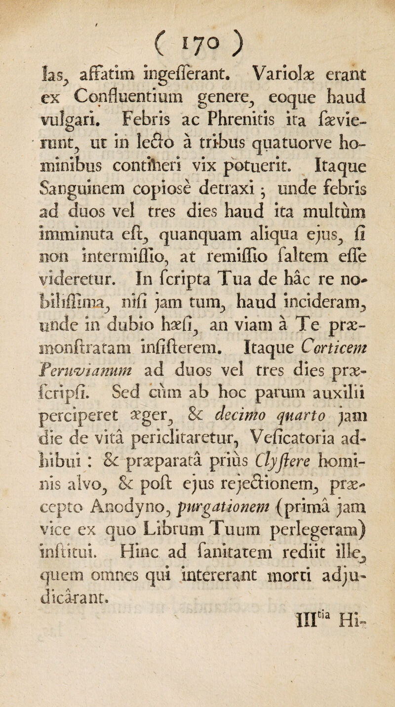 / ( '7° ) fas, affatim ingefferant. Variolae erant cx Confluentium genere., eoque haud vulgari. Febris ac Phrenitis ita faevie- runt, ut in ledo a tribus quatuorve ho¬ minibus contiheri vix potuerit. Itaque Sanguinem copiose detraxi; unde febris ad duos vel tres dies haud ita multum imminuta eft, quanquam aliqua ejus, fi non intermiflio, at remifflo faltem efle videretur. In fcripta Tua de hac re no- biliffima, nifi jam tum, haud incideram, unde in dubio haefi, an viam a Te prae- snonfiratam infifterem. Itaque Corticem Feruviamm ad duos vel tres dies prae- fcripfi. Sed ciim ab hoc param auxilii perciperet aeger, & decimo quarto jam die de vita periclitaretur, Veficatoria ad¬ hibui : &c praeparata prius Clyflere homi¬ nis alvo, Sc poft ejus rejectionem, prae- ccpto Anodyno, purgationem (prima jam vice ex quo Librum Tuum perlegeram) inftkui. Hinc ad fankatem rediit ille, quem omnes qui intererant morti adju¬ dicaram. IIIia Hi-