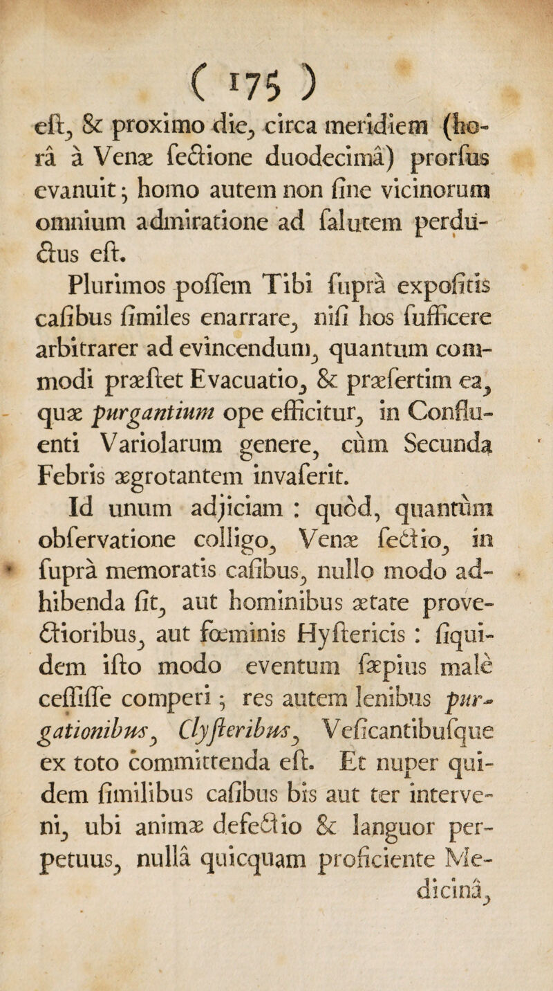 eft, & proximo die, circa meridiem (ho¬ ra a Vente feftione duodecima) prorfus evanuit homo autem non fine vicinorum omnium admiratione ad falutem perdu¬ rus eft. Plurimos poffem Tibi fupra expofitis cafibus fimiles enarrare, nifi hos fufficere arbitrarer ad evincendum, quantum com¬ modi praeftet Evacuatio, & prsefertim ea, quae purgantium ope efficitur, in Conflu¬ enti Variolarum genere, cum Secunda Febris aegrotantem invaferit. Id unum adjiciam : quod, quantum obfervatione colligo, Vense feOiio, in fupra memoratis cafibus, nullo modo ad¬ hibenda fit, aut hominibus aetate prove¬ ctioribus, aut foeminis Hyftericis : fiqui- dem ifto modo eventum faepius male ceffiffe comperi; res autem lenibus pur¬ gationibus ^ Clyfloribmy Veficantibufque ex toto committenda eft. Et nuper qui¬ dem fimilibus cafibus bis aut ter interve¬ ni, ubi animae defeCtio & languor per¬ petuus, nulla qui equam proficiente Me¬ dicina,
