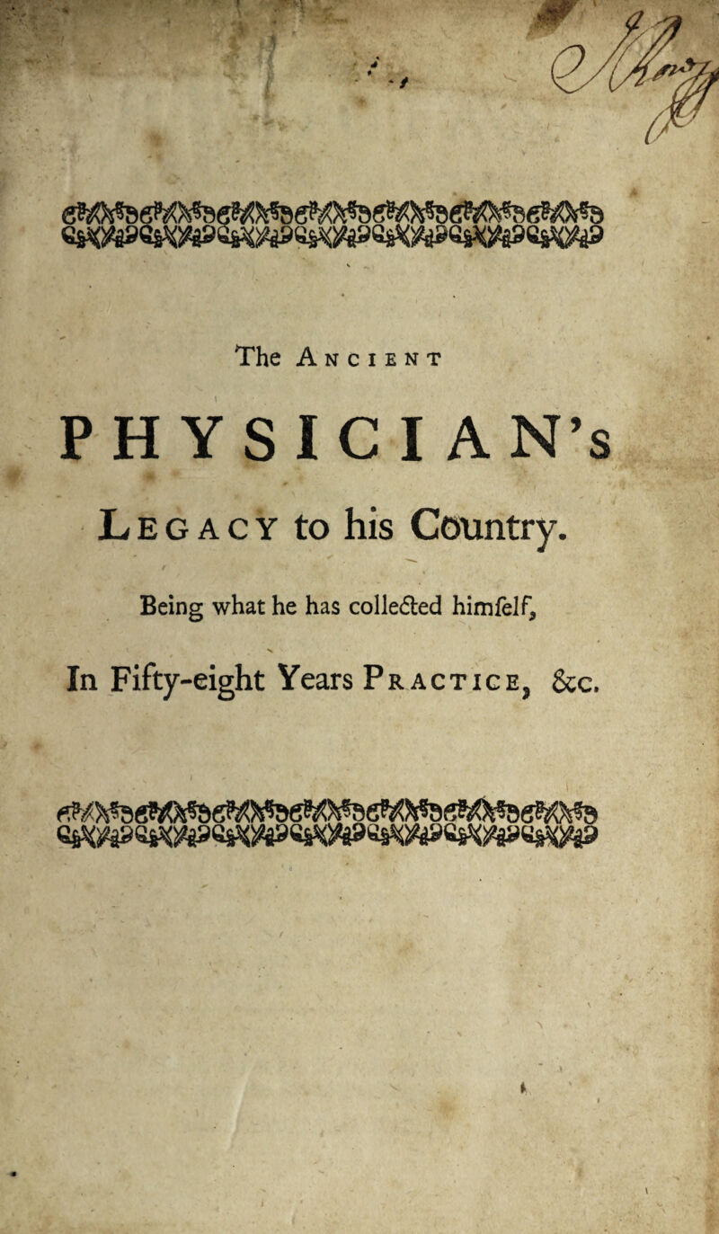 The Ancient PHYSICIAN’S Legacy to his Country. Being what he has colle&ed himfelf, N ■ In Fifty-eight Years Practice, &c.