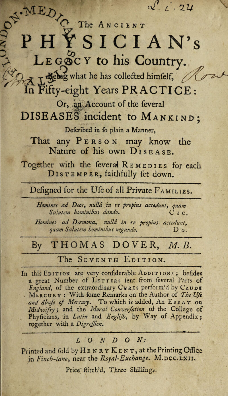 <v . L ■ 22/ .4' 'A O The A n c i ENT P Hf SICIAN Co 1Le G3&c Y to his Country. ) ^ y ^ei»g what he has colledted himfelf, r In Fifty-eight Years PRACTICE : Or, .ark Account of the feveral DISEASES incident to Mankind; Defcribed in fo plain a Manner, That any Person may know the Nature of his own Disease. Together with the feverai Remedies for each Dist e m p e r, faithfully fet down. Defigned for the Ufeof all Private Families. Homines ad Deos, ?iulla in re propius accedunt, quam Salutem hominibus dando. C i c. Homines ad Deemona, nulla in re propius accedunt, quam Salutem hominibus negando. D q. By THOMAS DOVER, mTb. The Seventh Edition. In this Edition are very confiderable Addit i ons ; befides a great Number of Letters fent from feveral Parts of England, of the extraordinary Cvres perform’d by Crude Mt-RCURY : With fome Remarks on the Author of The U/e and Abufe of Mercury. To which is added, An Essay on Mid-ivifry; and the Moral Converfation of the College of Phyficians, in Latin and Englijh., by Way of Appendix; together with a DigreJJion. LONDON: Printed and fold by He n r y Ke n t, at the Printing Office in Finch-lane, near the Royal-Ex change. M.dcc. LXII. Price Hitch’d, Three Shillings.