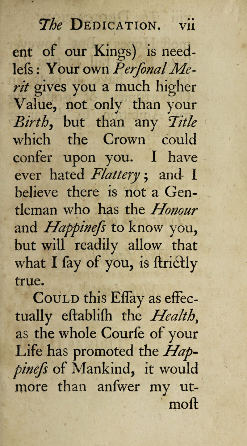 ent of our Kings) is need- lels: Your own Perfonal Me¬ rit gives you a much higher Value, not only than your Birth, but than any 'Title which the Crown could confer upon you. I have ever hated Flattery ; and* I believe there is not a Gen¬ tleman who has the Honour and Happinefs to know you, but will readily allow that what I fay of you, is ftri&ly true. Could this Eflay as effec¬ tually eftablilh the Healthy as the whole Courle of your Life has promoted the Hap¬ pinefs of Mankind, it would more than anlwer my ut- moft