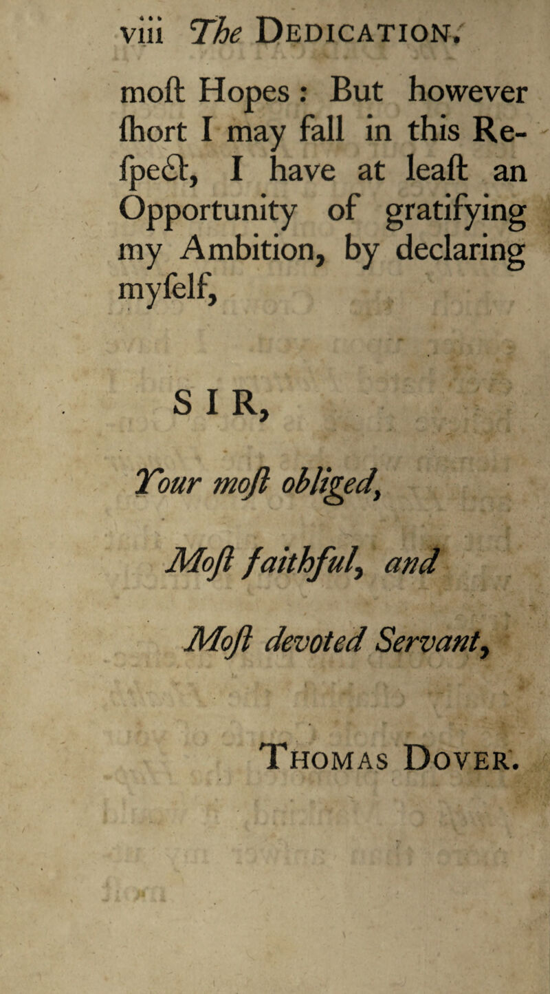 moft Hopes : But however Ihort I may fall in this Re- fpe<ft, I have at leaft an Opportunity of gratifying my Ambition, by declaring myfelf, i? / J'>A SIR, w J, f . N V Tour moft obliged\ ^ . . - • ^ / T  . ^ Moft faithful\ and _ * . Moft devoted Servant, i. , LLfW Ife > > * ‘ \ ~ ^ * * Thomas Dover. ■s.- .4-' ' • « 7* t. t, < ' - - • ' ' jf * V\ i