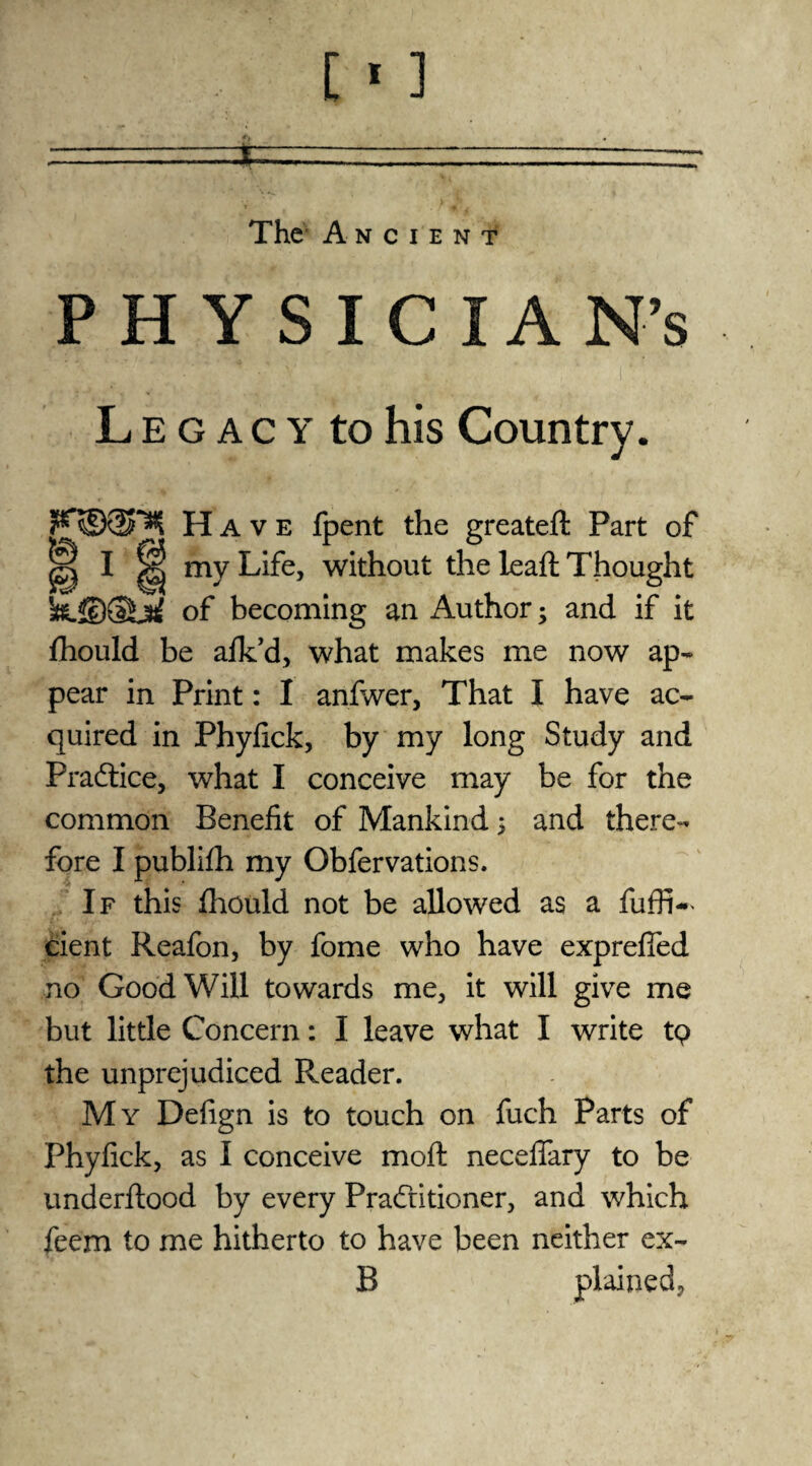 The’ Ancient PHYSICIAN’S Legacy to his Country. Have fpent the greatefl Part of ® I H my Life, without the leaft Thought of becoming an Author; and if it fhould be afk’d, what makes me now ap¬ pear in Print: I anfwer, That I have ac¬ quired in Phyfick, by my long Study and Practice, what I conceive may be for the common Benefit of Mankind; and there¬ fore I publifh my Obfervations. If this fhould not be allowed as a fuffi~< cient Reafon, by fome who have exprefied no Goodwill towards me, it will give me but little Concern: I leave what I write tq the unprejudiced Reader. My Defign is to touch on fuch Parts of Phyfick, as I conceive moft necefiary to be underflood by every Pradritioner, and which feem to me hitherto to have been neither ex- B plained,