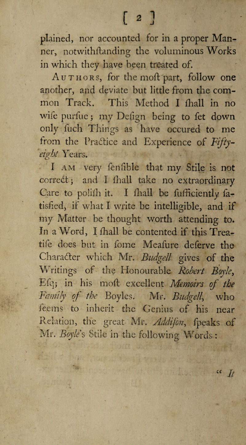 CO '. plained, nor accounted for in a proper Man¬ ner, notwithflanding the voluminous Works in which they have been treated of. Authors, for the mod: part, follow one another, and deviate but little from the com¬ mon Track. This Method I fhall in no wife purfue 5 my Delign being to fet down only fuch Things as have occured to me from the Practice and Experience of Fifty- eight Years. I am very fendble that my Stile is not correct; and I fhall take no extraordinary Care to poiifh it. I fhall be fufficiently fa- tisfied, if what I write be intelligible, and if my Matter be thought worth attending to. In a Word, I fhall be contented if this Trea- tife does but in fome Meafure deferve the 1 Character which Mr. Budgeil gives of the Writings of the Honourable Robert Boyle, Efq; in his mod: excellent Memoirs of the Family of the Boyles. Mr. Budgeil\ who fee ms to inherit the Genius of his near Relation, the great Mr. Addifon, fpeaks of Mr. Boyle $ Stile in the following Words: cc It