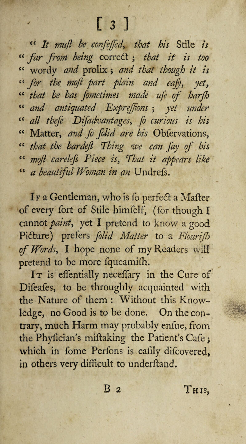 (C It tmift be confejfedi that his Stile is “ far from being correct ; that it is too “ wordy and prolix; and that though it is £C for the mofl part plain and eajy, yety “ that he has fometimes made ufe of harfh cc and antiquated FxpreJJions ; yet under £C all thefe Difadvantages, fo curious is his <c Matter, and fo folid are his Obfervations, “ that the bar deft Thing we can fay of his cc moft carelefs Piece is, That it appears like u a beautiful Woman in an Undrefs. If a Gentleman, who is fo perfect-a Matter of every fort of Stile himfelf, (for though I cannot paint, yet I pretend to know a good Picture) prefers folid Matter to a Flourijh of Words, I hope none of my Readers will pretend to be more fqueamifh. It is effentially neceflary in the Cure of Difeafes, to be throughly acquainted with the Nature of them : Without this Know¬ ledge, no Good is to be done. On the con¬ trary, much Harm may probably enfue, from the Phyfician’s miftaking the Patient’s Cafe $ which in fome Perfons is eafily difeovered, in others very difficult to underftanck B a rn ThISj