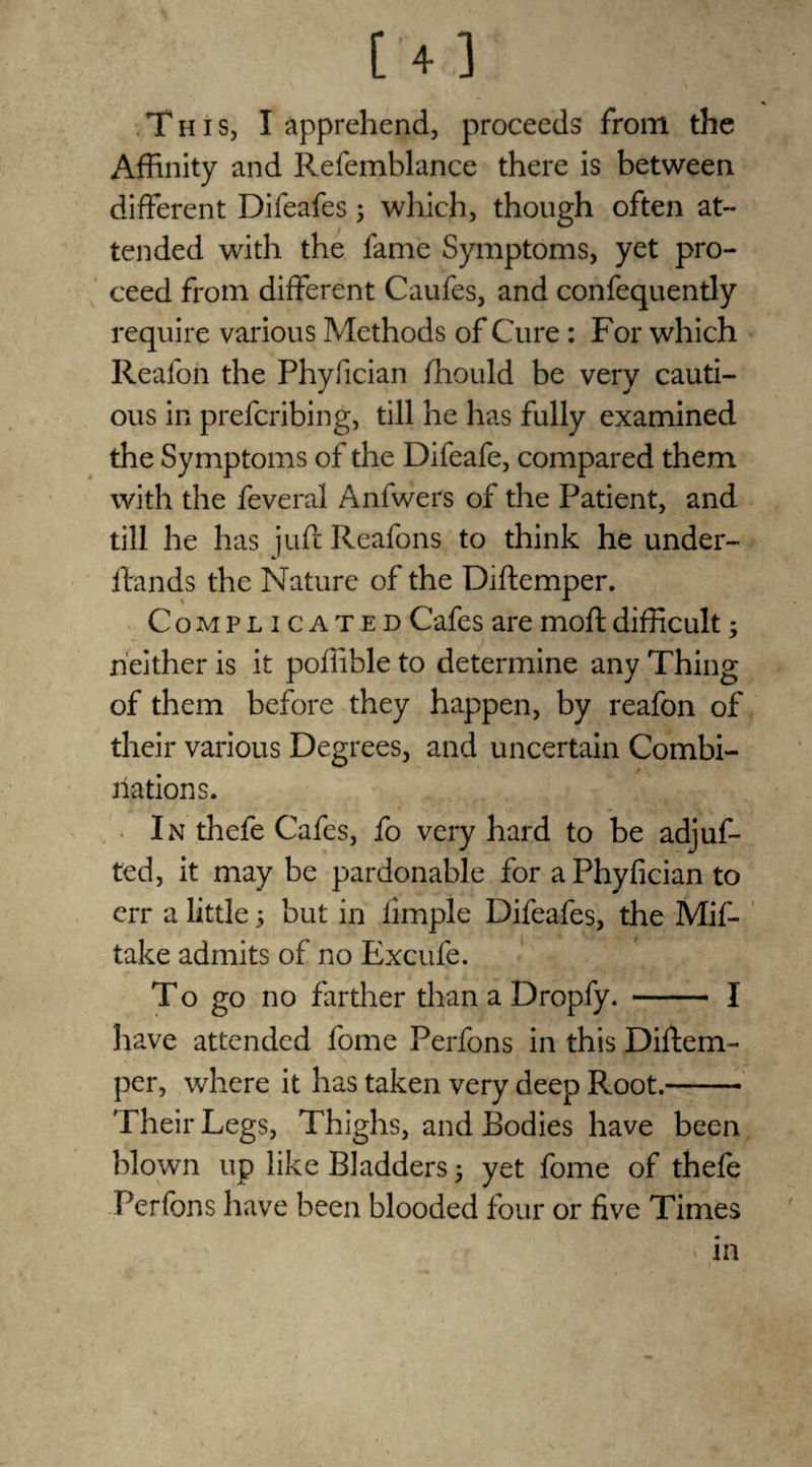 This, I apprehend, proceeds from the Affinity and Refemblance there is between different Difeafes ; which, though often at¬ tended with the fame Symptoms, yet pro¬ ceed from different Caufes, and confequently require various Methods of Cure: For which Realon the Phyfician ffiould be very cauti¬ ous in prefcribing, till he has fully examined the Symptoms of the Difeafe, compared them with the feveral Anfwers of the Patient, and till he has juft Reafons to think he under- ftands the Nature of the Diftemper. Compl i gated Cafes are moft difficult; neither is it poffible to determine any Thing of them before they happen, by reafon of their various Degrees, and uncertain Combi¬ nations. In thefe Cafes, fo very hard to be adjuf- ted, it may be pardonable for a Phyfician to err a little; but in limple Difeafes, the Mif- take admits of no Excufe. To go no farther than a Dropfy. - I have attended fome Perfons in this Diftem¬ per, where it has taken very deep Root.- Their Legs, Thighs, and Bodies have been blown up like Bladders 5 yet fome of thefe Perfons have been blooded four or five Times in