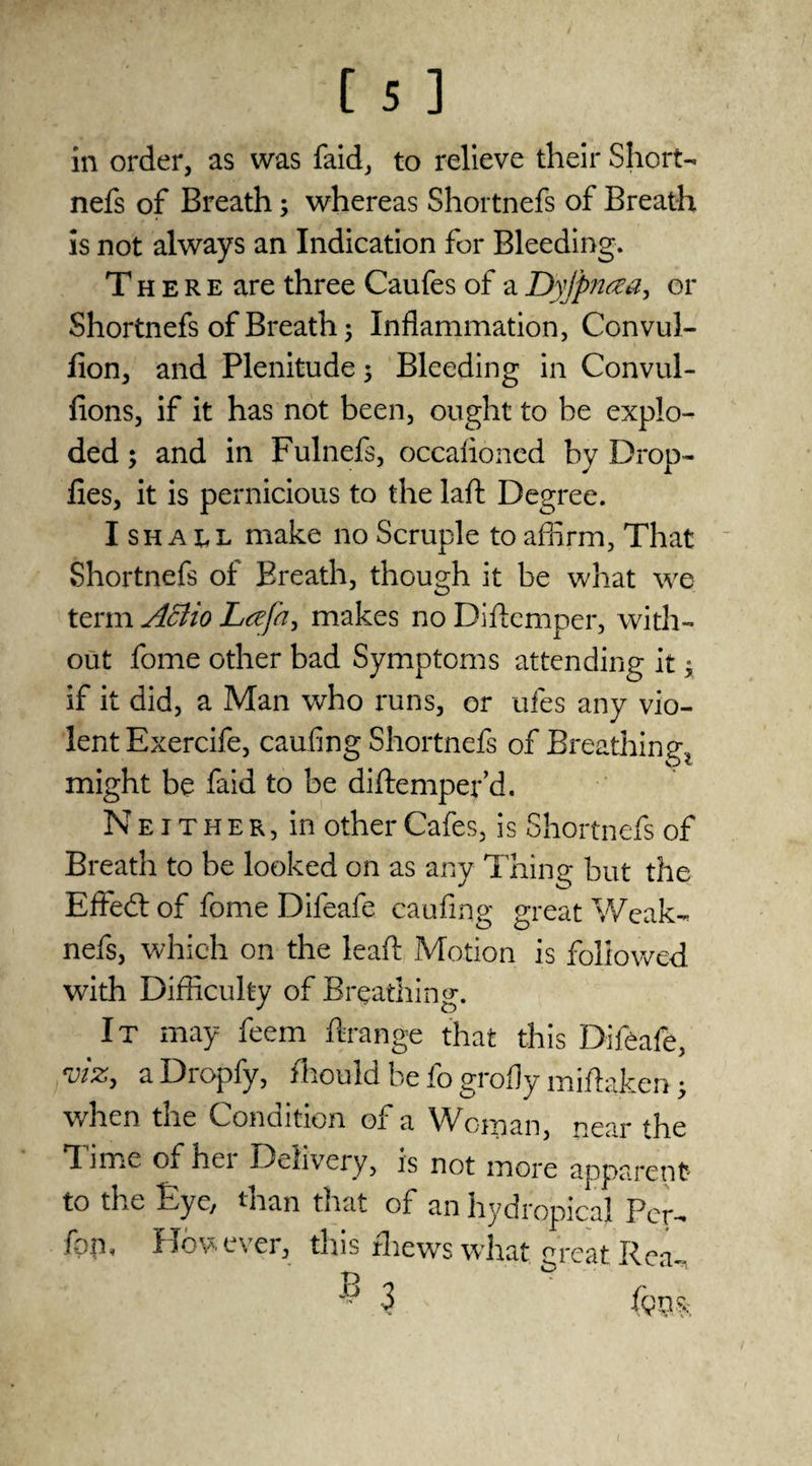 in order, as was faid, to relieve their Short- nefs of Breath; whereas Shortnefs of Breath is not always an Indication for Bleeding. There are three Caufes of a Dyjpntea, or Shortnefs of Breath; Inflammation, Convul- fion, and Plenitude 5 Bleeding in Convul- fions, if it has not been, ought to he explo¬ ded ; and in Fulnefs, occalioned by Drop- lies, it is pernicious to the laft Degree. I shall make no Scruple to affirm, That Shortnefs of Breath, though it be what we term Affiio Lafn, makes no Diftemper, with¬ out fome other bad Symptoms attending it * if it did, a Man who runs, or ufes any vio¬ lent Exercife, caufing Shortnefs of Breathings might be faid to be diftemper’d. Neither, in other Cafes, is Shortnefs of Breath to be looked on as any Thing but the Effect of fome Difeafe caufing great Weak- nefs, which on the lead Motion is followed with Difficulty of Breathing. It may feem ftrange that this Difeafe, viz, a Dropfy, fhould be fo grofly miflaken 5 when the Condition of a Woman, near the Time of her Delivery, is not more apparent to the Eye, than that of an hydropicaj Per- fqm However, this thews what great Rea-