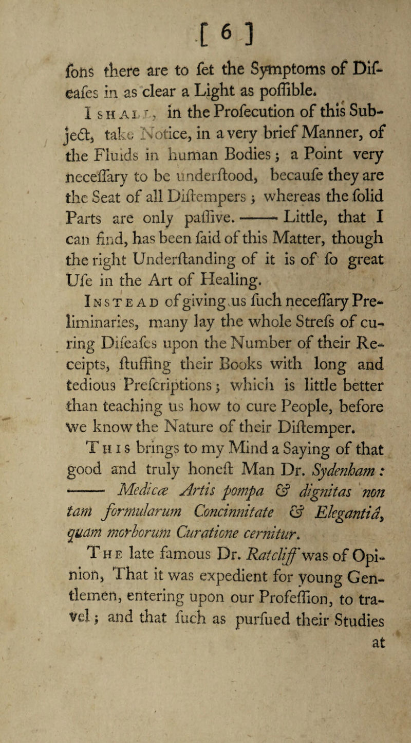fons there are to fet the Symptoms of Dif- eafes in as clear a Light as poflible. I s h a i. r, in the Profecution of this Sub¬ ject, take Notice, in a very brief Manner, of the Fluids in human Bodies; a Point very neceffary to be underftood, becaufe they are the Seat of all Diftempers y whereas the folid Parts are only paffive.-- Little, that I can find, has been faid of this Matter, though the right Underftanding of it is of fo great Ufe in the Art of Healing. Instead of giving. us fuch necefiary Pre¬ liminaries, many lay the whole Strefs of cu¬ ring Difeafes upon the Number of their Re¬ ceipts, fluffing their Books with long and tedious Prefcriptions; which is little better than teaching us how to cure People, before We know the Nature of their Diftemper. This brings to my Mind a Saying of that good and truly honed Man Dr. Sydenham : ■- Medica Artis pompa & dignitas non tarn fornudarum Concinnitate & Elegantia, qudm morhorum Curatione cemitur. The late famous Dr. Ratcliff was of Opi¬ nion, That it was expedient for young Gen¬ tlemen, entering upon our Profeffion, to tra¬ vel ; and that fuch as purfued their Studies at