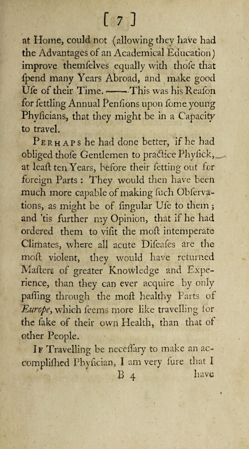 at Home, could not (allowing they have had the Advantages of an Academical Education) improve themfelves equally with thofe that fpend many Years Abroad, and make good Ufe of their Time. --This was his Reafon for fettling Annual Penfions upon feme young Phyficians, that they might be in a Capacity to travel. Perhaps he had done better, if he had obliged thofe Gentlemen to practice Phyfick, at lead ten Years, before their letting out for foreign Parts : They would then have been much more capable of making fuch Obferva- tions, as might be of Angular Ufe to them; and ’tis further my Opinion, that if he had ordered them to vifit the mod intemperate Climates, where all acute Difeafes are the mod violent, they would have returned Maders of greater Knowledge and Expe¬ rience, than they can ever acquire by only palling through the mod healthy Parts of Europe, which feems more like travelling for the fake of their own Health, than that of other People. If Travelling be neceflary to make an ac- complifhcd Phyfcian, I am very lure that I B 4 have