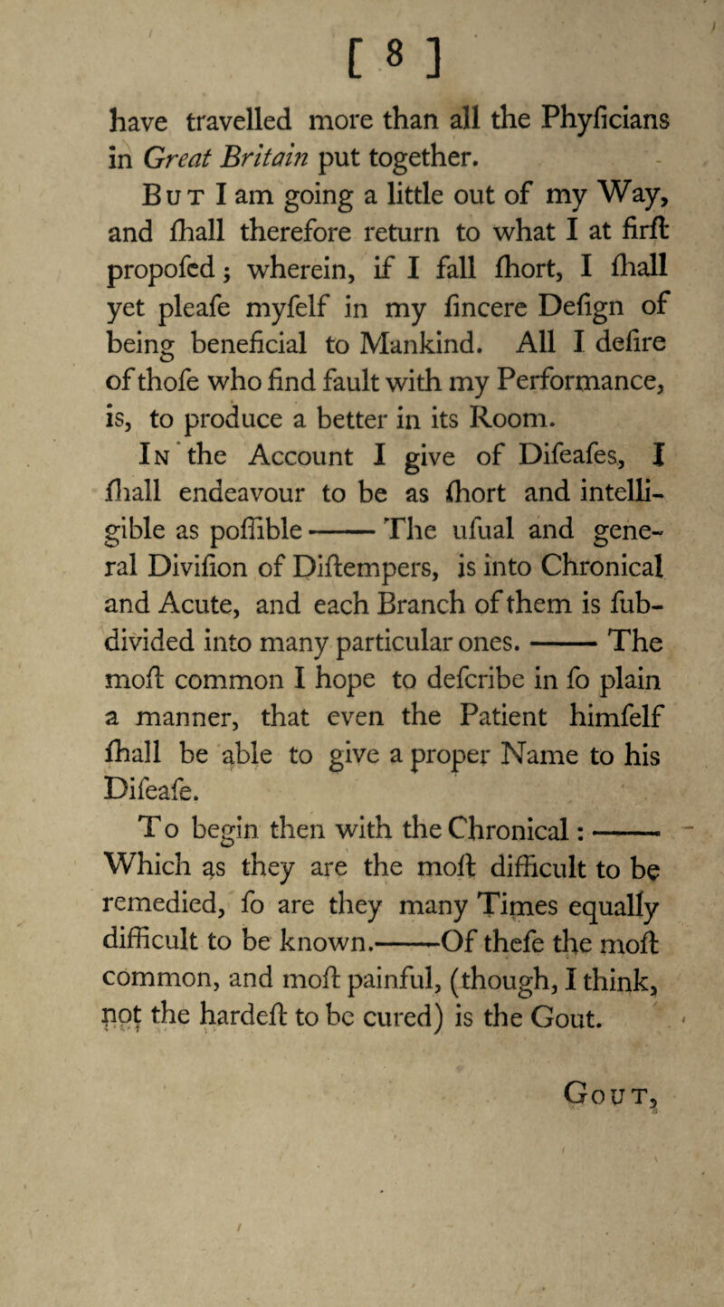 have travelled more than all the Phyficians in Great Britain put together. But I am going a little out of my Way, and fhall therefore return to what I at firft propofcd; wherein, if I fall fhort, I fhall yet pleafe myfelf in my fincere Defign of being beneficial to Mankind. All I defire of thofe who find fault with my Performance, is, to produce a better in its Room. In the Account I give of Difeafes, I fhall endeavour to be as fhort and intelli¬ gible as poflible-The ufual and gene¬ ral Divifion of Diftempers, is into Chronical and Acute, and each Branch of them is fub- divided into many particular ones.-The moft common I hope to defcribe in fo plain a manner, that even the Patient himfelf fhall be able to give a proper Name to his Difeafe. T o begin then with the Chronical:- Which as they are the moft difficult to be remedied, fo are they many Times equally difficult to be known.-Of thefe the moft common, and moft painful, (though, I think, pot the hardeft to be cured) is the Gout. Gout, /
