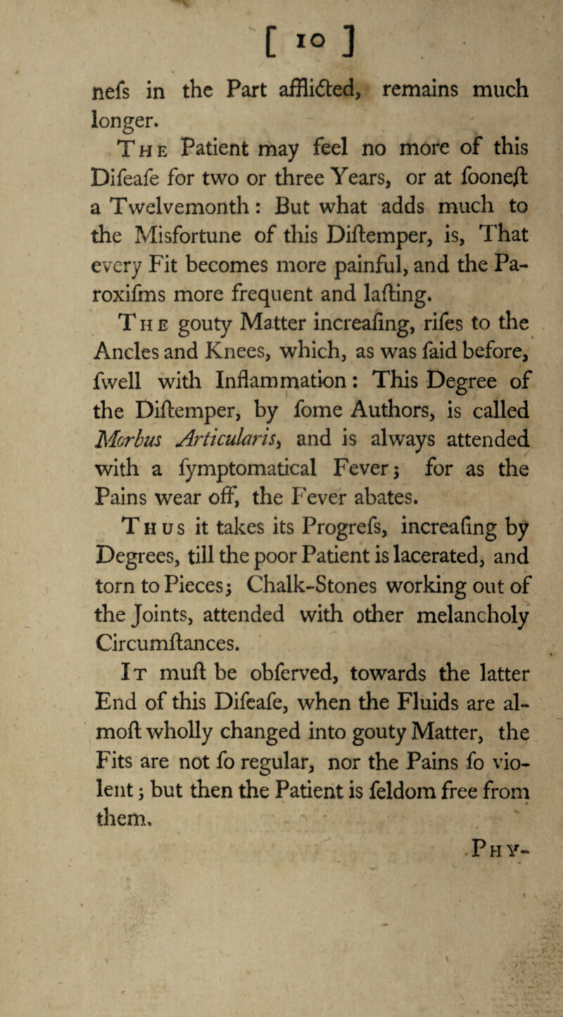 nels in the Part afflidted, remains much longer. The Patient may feel no more of this Difeafe for two or three Years, or at foonejft a Twelvemonth: But what adds much to the Misfortune of this Diftemper, is, That every Fit becomes more painful, and the Pa- roxifms more frequent and lafting. The gouty Matter increafing, rifes to the Ancles and Knees, which, as was faid before, fwell with Inflammation: This Degree of the Diftemper, by fome Authors, is called Morbus Articularis, and is always attended with a fymptomatical Fever ; for as the Pains wear off, the Fever abates. Thus it takes its Progrefs, increafing by Deg rees, till the poor Patient is lacerated, and torn to Pieces; Chalk-Stones working out of the Joints, attended with other melancholy Circumftances. It muft be obferved, towards the latter End of this Difeafe, when the Fluids are al- moft wholly changed into gouty Matter, the Fits are not fo regular, nor the Pains fo vio¬ lent ; but then the Patient is feldom free from them. Phy-