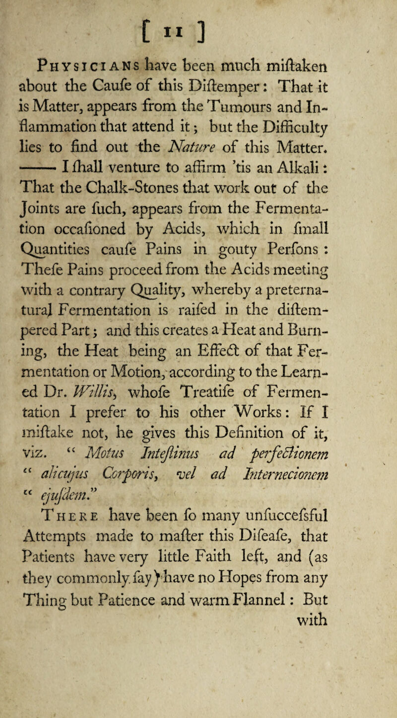 Physicians have been much miftaken about the Caufe of this Diffemper: That it is Matter, appears from the Tumours and In¬ flammation that attend it; but the Difficulty lies to find out the Nature of this Matter. -- I fliall venture to affirm ’tis an Alkali: That the Chalk-Stones that work out of the Joints are fuch, appears from the Fermenta¬ tion occafioned by Acids, which in fmall Quantities caufe Pains in gouty Perfons : Thefe Pains proceed from the Acids meeting with a contrary Quality, whereby a preterna¬ tural Fermentation is raifed in the diftem- pered Part; and this creates a Pleat and Burn¬ ing, the Heat being an Effect of that Fer¬ mentation or Motion, according to the Learn¬ ed Dr. Willis> whofe Treatife of Fermen¬ tation I prefer to his other Works: If I miftake not, he gives this Definition of it, viz. “ Motus Jntejlinus ad perfe&ionem cc alicujus Corporis, vel ad Interneciojiem tc ejujdem.” There have been fo many unfuccefsful Attempts made to mafler this Difeafe, that Patients have very little Faith left, and (as they commonly.fay) have no Hopes from any Thing but Patience and warm Flannel: But with